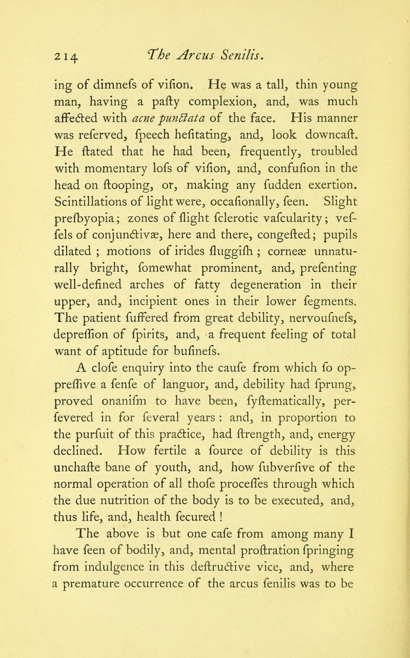 ing of dimnefs of vifion. He was a tall, thin young man, having a pafty complexion, and, was much afPeded with acne pun5fata of the face. His manner was referved, fpeech hefitating, and, look downcaft. He ftated that he had been, frequently, troubled with momentary lofs of vifion, and, confulion in the head on {looping, or, making any fudden exertion. Scintillations of light were, occafionally, feen. Slight prefbyopia; zones of flight fclerotic vafcularity; vef- fels of conjundivas, here and there, congefted; pupils dilated ; motions of irides fluggifh ; corneas unnatu- rally bright, fomewhat prominent, and, prefenting well-defined arches of fatty degeneration in their upper, and, incipient ones in their lower fegments. The patient fufFered from great debility, nervoufnefs, deprefTion of fpirits, and, a frequent feeling of total want of aptitude for bufinefs, A clofe enquiry into the caufe from which fo op- prefTive a fenfe of languor, and, debility had fprung, proved onanifm to have been, fyftematically, per- fevered in for feveral years : and, in proportion to the purfuit of this pradlice, had ftrength, and, energy declined. How fertile a fource of debility is this unchafte bane of youth, and, how fubverfive of the normal operation of all thofe procefTes through which the due nutrition of the body is to be executed, and, thus life, and, health fecured ! The above is but one cafe from among many I have feen of bodily, and, mental proftration fpringing from indulgence in this deftrudlive vice, and, where a premature occurrence of the arcus fenilis was to be