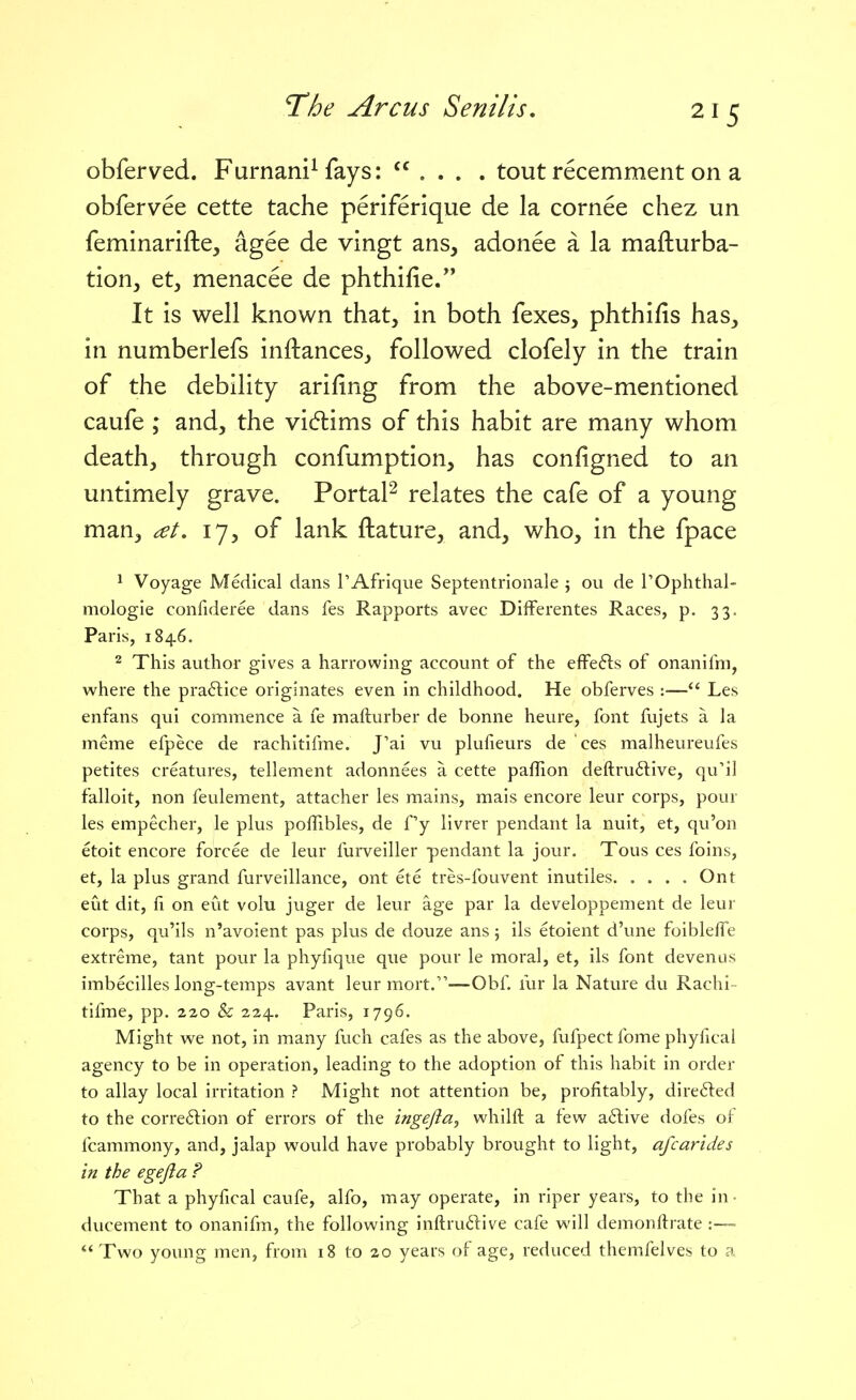 obferved. Furnani^ fays: ... . tout recemment on a obfervee cette tache periferique de la cornee chez un feminarifte, agee de vingt ans, adonee a la mafturba- tion, et, menacee de phthifie. It is well known that, in both fexes, phthifis has, in numberlefs inftances, followed clofely in the train of the debility arifing from the above-mentioned caufe ; and, the vi6lims of this habit are many whom death, through confumption, has configned to an untimely grave. PortaF relates the cafe of a young man, 17, of lank ftature, and, who, in the fpace ^ Voyage Medical dans TAfrique Septentrionale j ou de POphthal- mologie confideree dans fes Rapports avec DifFerentes Races, p. 33. Paris, 1846. 2 This author gives a harrowing account of the efFefts of onanifm, where the pra6lice originates even in childhood. He obferves :— Les enfans qui commence a fe mafturber de bonne heure, font fujets a la meme efpece de rachitifme. J'ai vu plufieurs de ces malheureufes petites creatures, tellement adonnees a cette paflion deftru6live, qu'il falloit, non feulement, attacher les mains, mais encore leur corps, pour les empecher, le plus poffibles, de fy livrer pendant la nuit, et, qu'on etoit encore forcee de leur furveiller pendant la jour. Tous ces foins, et, la plus grand furveillance, ont ete tres-fouvent inutiles Ont eut dit, fi on eut volu juger de leur age par la developpement de leur corps, qu'ils n'avoient pas plus de douze ans; ils etoient d'une foibleffe extreme, tant pour la phylique que pour le moral, et, ils font devenus imbecilles long-temps avant leur mort.—Obf fur la Nature du Rachi - tifme, pp. 220 & 224. Paris, 1796. Might we not, in many fuch cafes as the above, fufpect fome phyfical agency to be in operation, leading to the adoption of this habit in order to allay local irritation ? Might not attention be, profitably, directed to the correftion of errors of the ingejia, whilft a few a6live dofes of fcammony, and, jalap would have probably brought to light, afcarides in the egefla ? That a phyfical caufe, alfo, may operate, in riper years, to the in- ducement to onanifm, the following inftrudive cafe will demonftrate :—- Two young men, from 18 to 20 years of age, reduced themfelves to a