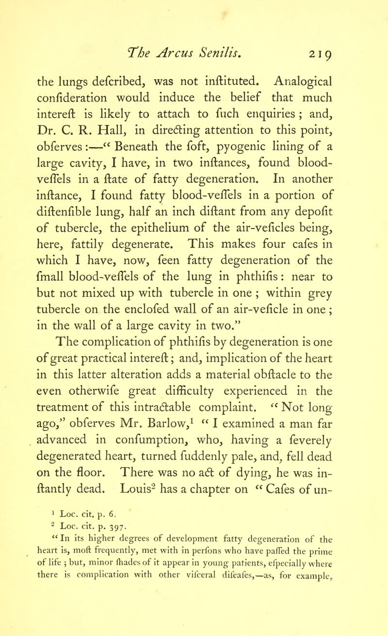 the lungs defcribed, was not inftituted. Analogical confideration would induce the belief that much intereft is likely to attach to fuch enquiries ; and. Dr. C. R. Hall, in direding attention to this point, obferves:— Beneath the foft, pyogenic lining of a large cavity, I have, in two inftances, found blood- veflels in a ftate of fatty degeneration. In another inftance, I found fatty blood-veiTels in a portion of diftenfible lung, half an inch diftant from any depofit of tubercle, the epithelium of the air-veficles being, here, fattily degenerate. This makes four cafes in which I have, now, feen fatty degeneration of the fmall blood-veflels of the lung in phthifis: near to but not mixed up with tubercle in one ; within grey tubercle on the enclofed wall of an air-velicle in one ; in the wall of a large cavity in two. The complication of phthifis by degeneration is one of great practical intereft; and, implication of the heart in this latter alteration adds a material obftacle to the even otherwife great difficulty experienced in the treatment of this intradlable complaint. Not long- ago, obferves Mr. Barlow,^  I examined a man far advanced in confumption, who, having a feverely degenerated heart, turned fuddenly pale, and^ fell dead on the floor. There was no a6t of dying, he was in- ftantly dead. Louis^ has a chapter on  Cafes of un- 1 Loc. cit. p. 6. - Loc. cit. p. 397.  In its higher degrees of development fatty degeneration of the heart is, moft frequently, met with in perfons who have palled the prime of life 5 but, minor fhades of it appear in young patients, efpecially where there is complication with other vifceral difeafes,—as, for example.