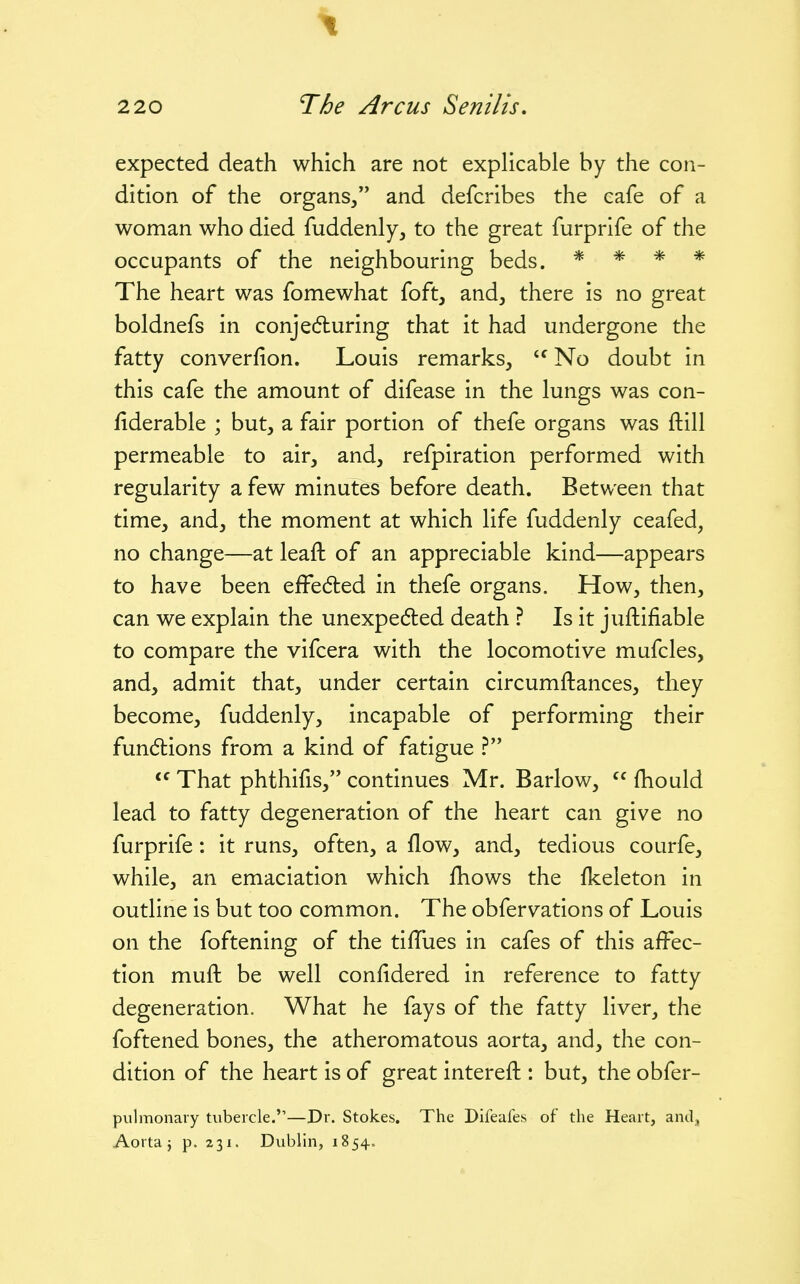 expected death which are not explicable by the con- dition of the organs/' and defcribes the cafe of a woman who died fuddenly, to the great furprife of the occupants of the neighbouring beds. * * * * The heart was fomewhat foft, and, there is no great boldnefs in conjecfturing that it had undergone the fatty converfion. Louis remarks, No doubt in this cafe the amount of difease in the lungs was con- fiderable ; but, a fair portion of thefe organs was ftill permeable to air, and, refpiration performed with regularity a few minutes before death. Between that time, and, the moment at which life fuddenly ceafed, no change—at leaft of an appreciable kind—appears to have been eiFe6ted in thefe organs. How, then, can we explain the unexpected death ? Is it juftifiable to compare the vifcera with the locomotive mufcles, and, admit that, under certain circumftances, they become, fuddenly, incapable of performing their fundlions from a kind of fatigue ?  That phthifis, continues Mr. Barlow,  fhould lead to fatty degeneration of the heart can give no furprife: it runs, often, a flow, and, tedious courfe, while, an emaciation which fhows the fkeleton in outline is but too common. The obfervations of Louis on the foftening of the tiffues in cafes of this affec- tion muft be well confidered in reference to fatty degeneration. What he fays of the fatty liver, the foftened bones, the atheromatous aorta, and, the con- dition of the heart is of great intereft : but, the obfer- pulmonary tubercle.—Dr. Stokes. The Difeales of the Heart, and^.