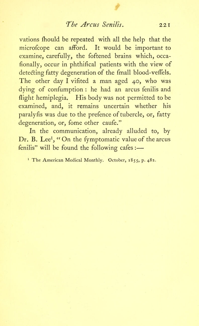 vations fhould be repeated with all the help that the microfcope can afford. It would be important to examine, carefully, the foftened brains which, occa- fionally, occur in phthifical patients with the view of detedling fatty degeneration of the fmall blood-veffels. The other day I vifited a man aged 40, who was dying of confumption : he had an arcus fenilis and flight hemiplegia. His body was not permitted to be examined, and, it remains uncertain whether his paralyfis was due to the prefence of tubercle, or, fatty degeneration, or, fome other caufe. In the communication, already alluded to, by Dr. B. Lee^,  On the fymptomatic value of the arcus fenilis will be found the following cafes:— * The American Medical Monthly. October, 1855, p. 482,