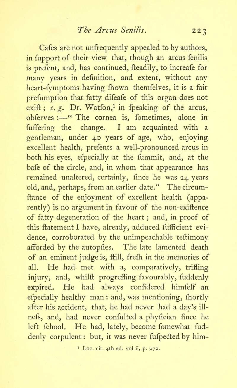 Cafes are not unfrequently appealed to by authors, in fupport of their view that, though an arcus fenilis is prefent, and, has continued, fteadily, to increafe for many years in definition, and extent, without any heart-fymptoms having fhown themfelves, it is a fair prefumption that fatty difeafe of this organ does not exift ; e. g. Dr. Watfon,^ in fpeaking of the arcus, obferves :— The cornea is, fometimes, alone in fufFering the change. I am acquainted with a gentleman, under 40 years of age, who, enjoying excellent health, prefents a well-pronounced arcus in both his eyes, efpecially at the fummit, and, at the bafe of the circle, and, in whom that appearance has remained unaltered, certainly, fince he was 24 years old, and, perhaps, from an earlier date.'' The circum- ftance of the enjoyment of excellent health (appa- rently) is no argument in favour of the non-exiftence of fatty degeneration of the heart; and, in proof of this ftatement I have, already, adduced fufficient evi- dence, corroborated by the unimpeachable teftimony afforded by the autopfies. The late lamented death of an eminent judge is, ftill, frefh in the memories of all. He had met with a, comparatively, trifling injury, and, whilft progreffmg favourably, fuddenly expired. He had always confidered himfelf an efpecially healthy man: and, was mentioning, fhortly after his accident, that, he had never had a day's ill- nefs, and, had never confulted a phyfician fince he left fchool. He had, lately, become fomewhat fud- denly corpulent: but, it was never fufpedled by him- * Loc. cit. 4.th ed. vol ii, p. 272.