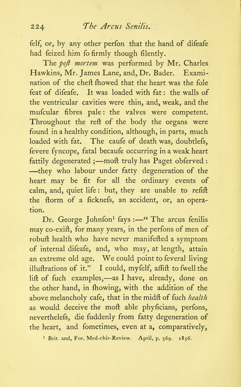 felf, or^ by any other perfon that the hand of difeafe had feized him fo firmly though filently. The 'pofl mortem was performed by Mr. Charles Hawkins, Mr. James Lane, and, Dr. Bader. Exami- nation of the cheft fhowed that the heart was the fole feat of difeafe. It was loaded with fat: the walls of the ventricular cavities were thin, and, weak, and the mufcular fibres pale: the valves were competent. Throughout the reft of the body the organs were found in a healthy condition, although, in parts, much loaded with fat. The caufe of death was, doubtlefs, fevere fyncope, fatal becaufe occurring in a weak heart fattily degenerated ;—moft truly has Paget obferved : —they who labour under fatty degeneration of the heart may be fit for all the ordinary events of calm, and, quiet life : but, they are unable to refift the ftorm of a ficknefs, an accident, or, an opera- tion. Dr. George Johnfon^ fays :— The arcus fenilis may co-exift, for many years, in the perfons of men of robuft health who have never manifefted a symptom of internal difeafe, and, who may, at length, attain an extreme old age. We could point to feveral living illuftrations of it. I could, myfelf, affift to fwell the lift of fuch examples,—as I have, already, done on the other hand, in fhowing, with the addition of the above melancholy cafe, that in the midft of fuch health as would deceive the moft able phyficians, perfons, neverthelefs, die fuddenly from fatty degeneration of the heart, and fometimes, even at a, comparatively, ^ Brit, and, For. Med-chir-Review. April, p. 369. 1S56.