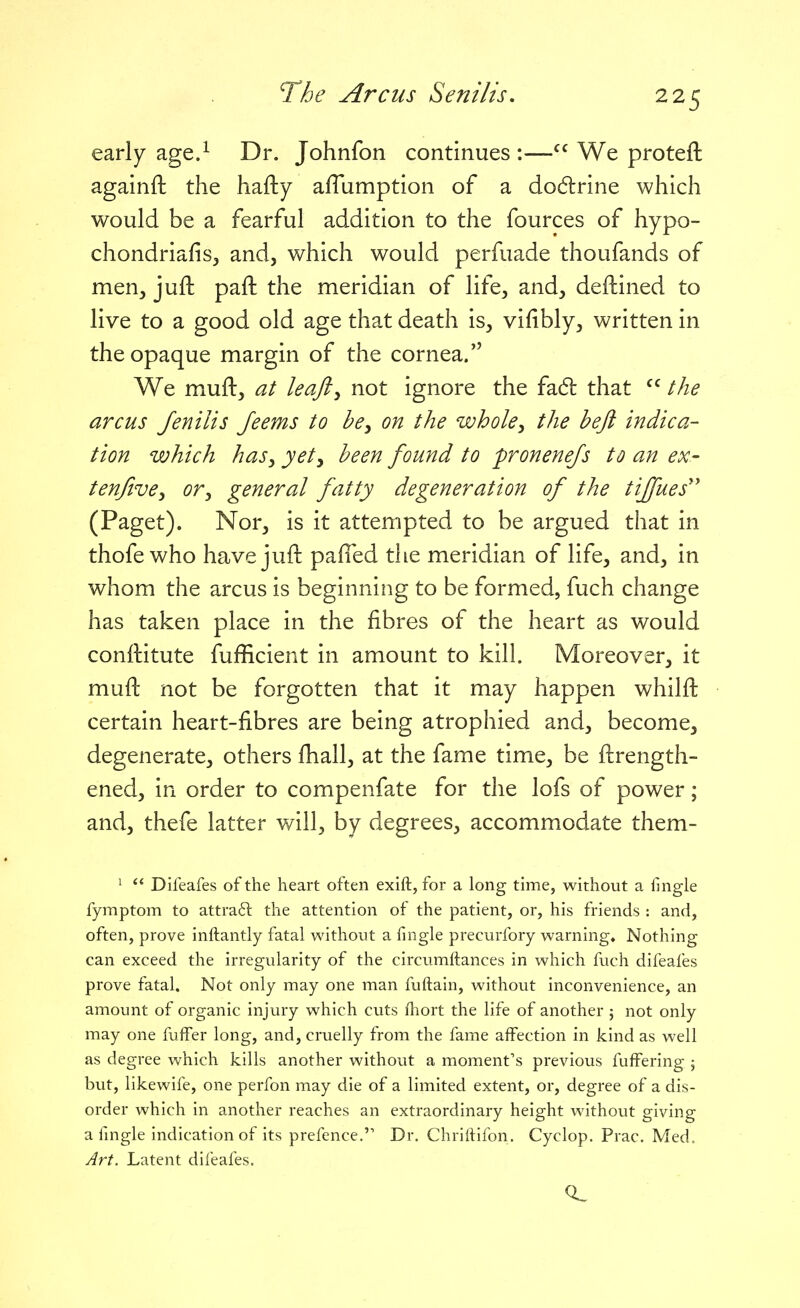 early age.^ Dr. Johnfon continues :— We proteft againfl: the hafty affumption of a do6lrine which would be a fearful addition to the fources of hypo- chondriafisj and, which would perfuade thoufands of men, juft paft the meridian of life, and, deftined to live to a good old age that death is, vifibly, written in the opaque margin of the cornea. We muft, at leajiy not ignore the fadl that the arcus Jenilis feems to be, on the whole, the heft indica- tion which haSy yet, been found to pronenefs to an ex- tenjive, or, general fatty degeneration of the tijfues'' (Paget). Nor, is it attempted to be argued that in thofe who have juft pafTed the meridian of life, and, in whom the arcus is beginning to be formed, fuch change has taken place in the fibres of the heart as would conftitute fufficient in amount to kill. Moreover, it muft not be forgotten that it may happen whilft certain heart-fibres are being atrophied and, become, degenerate, others fhall, at the fame time, be ftrength- ened, in order to compenfate for the lofs of power; and, thefe latter will, by degrees, accommodate them- ^ Difeafes of the heart often exift, for a long time, without a iingle fymptom to attraft the attention of the patient, or, his friends : and, often, prove inftantly fatal without a fingle precurfory warning* Nothing can exceed the irregularity of the circumftances in which fuch difeafes prove fatal. Not only may one man fuftain, without inconvenience, an amount of organic injury which cuts fhort the life of another ; not only may one fuffer long, and, cruelly from the fame affection in kind as well as degree which kills another without a moment's previous fufFering 5 but, iikewife, one perfon may die of a limited extent, or, degree of a dis- order which in another reaches an extraordinary height without giving a fmgle indication of its prefence. Dr. Chrilfifon. Cyclop. Prac. Med. Art. Latent difeafes.