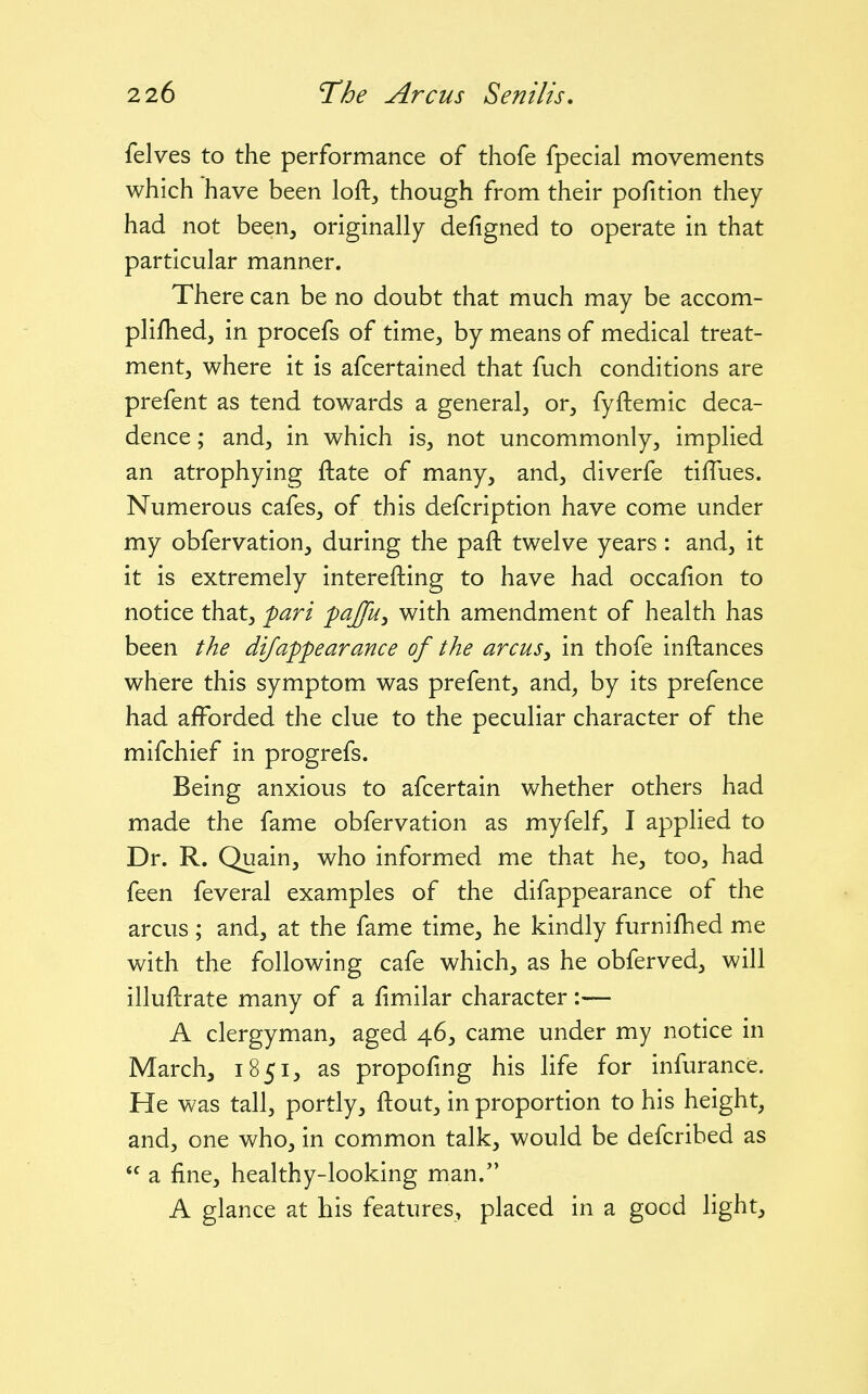 felves to the performance of thofe fpecial movements which have been loft^ though from their pofition they had not been^ originally defigned to operate in that particular manner. There can be no doubt that much may be accom- plifhed, in procefs of time, by means of medical treat- ment, where it is afcertained that fuch conditions are prefent as tend towards a general, or, fyftemic deca- dence ; and, in which is, not uncommonly, implied an atrophying ftate of many, and, diverfe tifTues. Numerous cafes, of this defcription have come under my obfervation, during the paft twelve years : and, it it is extremely interefting to have had occafion to notice that, fari pajju^ with amendment of health has been the difappearance of the arcusy in thofe inftances where this symptom was prefent, and, by its prefence had afforded the clue to the peculiar character of the mifchief in progrefs. Being anxious to afcertain whether others had made the fame obfervation as myfelf, I applied to Dr. R. Quain, who informed me that he, too, had feen feveral examples of the difappearance of the arcus; and, at the fame time, he kindly furnifhed me with the following cafe which, as he obferved, will illuftrate many of a fimilar character:— A clergyman, aged 46, came under my notice in March, 1851, as propofmg his life for infurance. He was tall, portly, ftout, in proportion to his height, and, one who, in common talk, would be defcribed as  a fine, healthy-looking man. A glance at his features, placed in a good light.