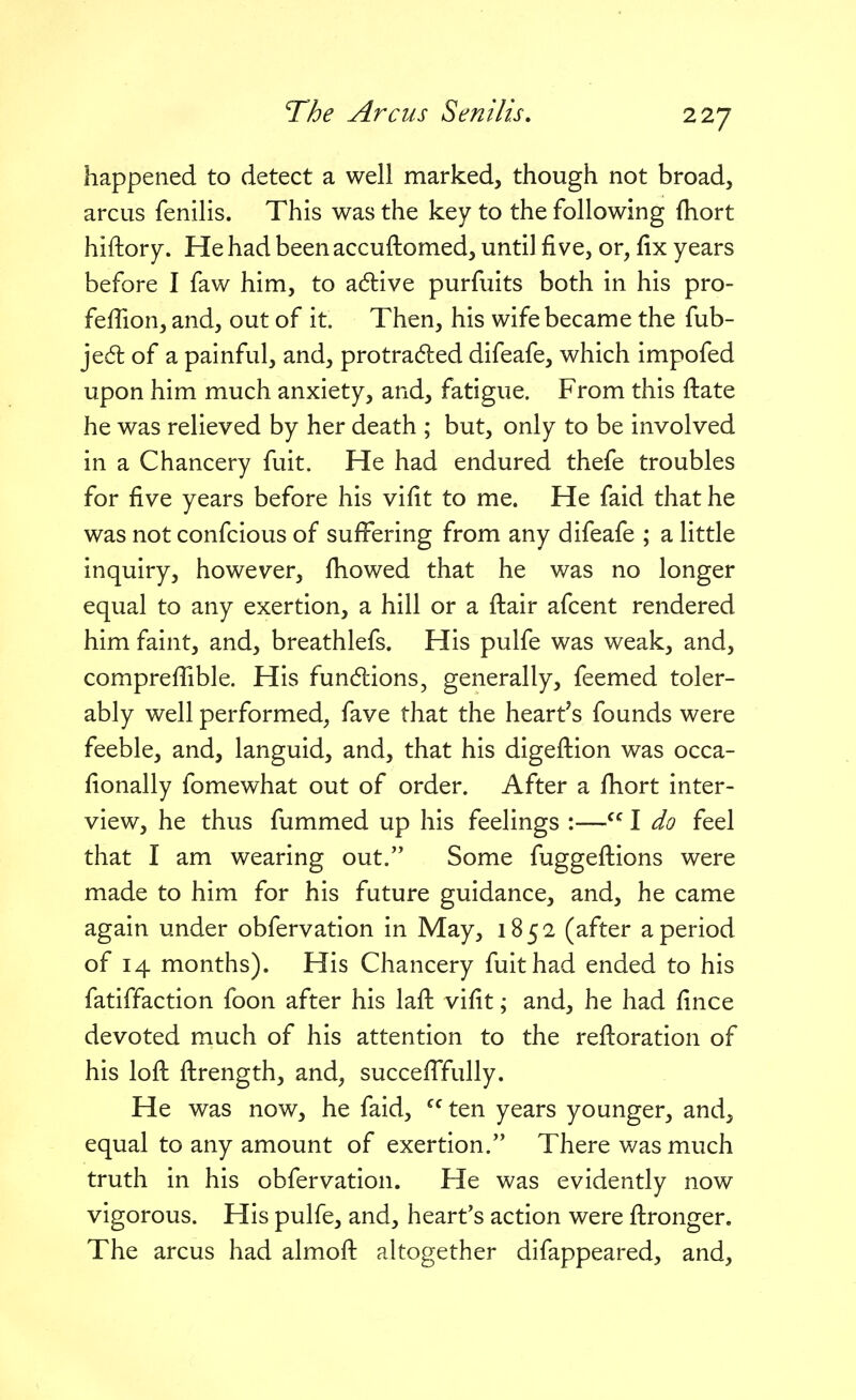 happened to detect a well marked, though not broad, arcus fenilis. This was the key to the following fliort hiftory. He had been accuftomed, until five, or, fix years before I faw him, to a6tive purfuits both in his pro- feffion, and, out of it. Then, his wife became the fub- jed: of a painful, and, pro traded difeafe, which impofed upon him much anxiety, and, fatigue. From this ftate he was relieved by her death ; but, only to be involved in a Chancery fuit. He had endured thefe troubles for five years before his vifit to me. He faid that he was not confcious of sufi^ering from any difeafe ; a little inquiry, however, fiiowed that he was no longer equal to any exertion, a hill or a ftair afcent rendered him faint, and, breathlefs. His pulfe was weak, and, compreffible. His fundlions, generally, feemed toler- ably well performed, fave that the heart's founds were feeble, and, languid, and, that his digefiiion was occa- fionally fomewhat out of order. After a fiiort inter- view, he thus fummed up his feelings :—I do feel that I am wearing out. Some fuggefl;ions were made to him for his future guidance, and, he came again under obfervation in May, 1852 (after a period of 14 months). His Chancery fuit had ended to his fatiffaction foon after his lafi; vifit; and, he had fince devoted much of his attention to the refi:oration of his lofi: fi:rength, and, succefiTully. He was now, he faid,  ten years younger, and, equal to any amount of exertion. There v/as much truth in his obfervation. He was evidently now vigorous. His pulfe, and, heart's action were fi:ronger. The arcus had almofl: altogether difappeared, and.