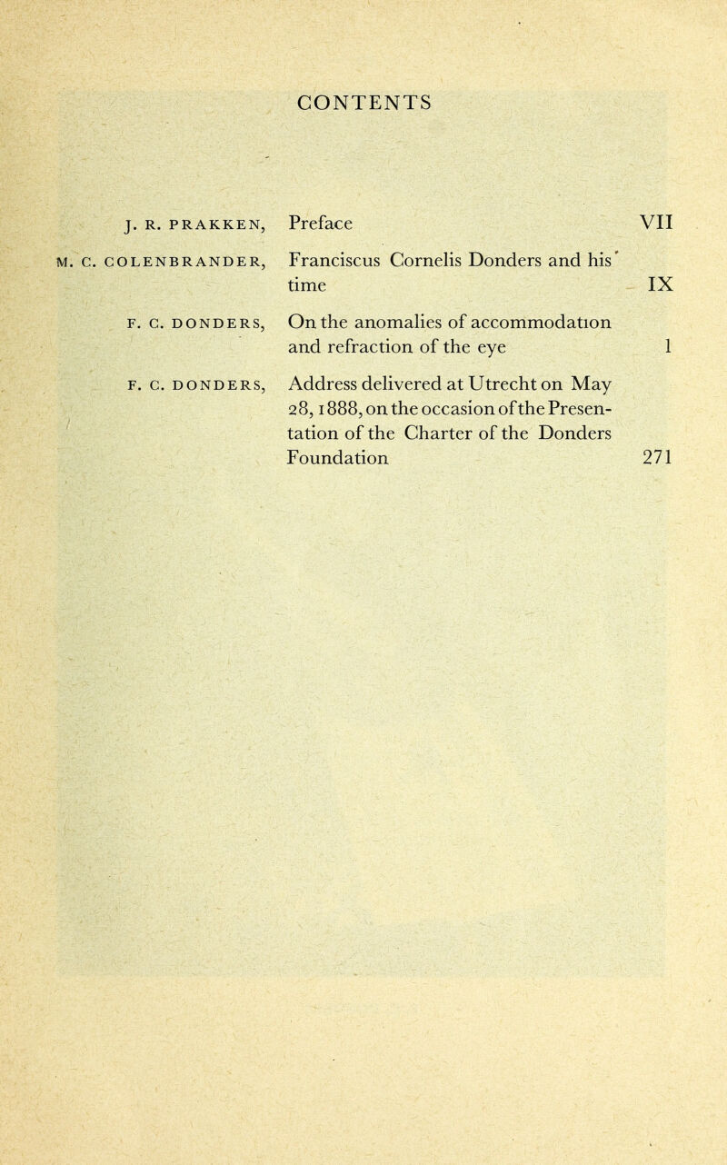 CONTENTS j. r. prakken, Preface VII m. c. colenbrander, Franciscus Cornelis Donders and his* time IX f. c. donders, On the anomalies of accommodation and refraction of the eye 1 Address delivered at Utrecht on May 28,1888, on the occasion of the Presen- tation of the Charter of the Donders Foundation 271