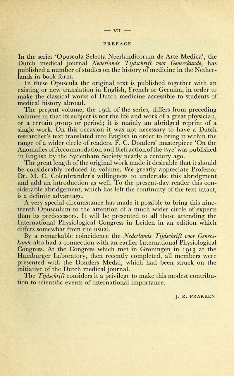 PREFACE In the series eOpuscula Selecta Neerlandicorum de Arte Medica', the Dutch medical journal Nederlands Tijdschrift voor Geneeskunde, has published a number of studies on the history of medicine in the Nether- lands in book form. In these Opuscula the original text is published together with an existing or new translation in English, French or German, in order to make the classical works of Dutch medicine accessible to students of medical history abroad. The present volume, the 19th of the series, differs from preceding volumes in that its subject is not the life and work of a great physician, or a certain group or period; it is mainly an abridged reprint of a single work. On this occasion it was not necessary to have a Dutch researcher's text translated into English in order to bring it within the range of a wider circle of readers. F. C. Donders' masterpiece 'On the Anomalies of Accommodation and Refraction of the Eye' was published in English by the Sydenham Society nearly a century ago. The great length of the original work made it desirable that it should be considerably reduced in volume. We greatly appreciate Professor Dr. M. C. Colenbrander's willingness to undertake this abridgment and add an introduction as well. To the present-day reader this con- siderable abridgement, which has left the continuity of the text intact, is a definite advantage. A very special circumstance has made it possible to bring this nine- teenth Opusculum to the attention of a much wider circle of experts than its predecessors. It will be presented to all those attending the International Physiological Congress in Leiden in an edition which differs somewhat from the usual. By a remarkable coincidence the Nederlands Tijdschrift voor Genees- kunde also had a connection with an earlier International Physiological Congress. At the Congress which met in Groningen in 1913 at the Hamburger Laboratory, then recently completed, all members were presented with the Donders Medal, which had been struck on the initiative of the Dutch medical journal. The Tijdschrift considers it a privilege to make this modest contribu- tion to scientific events of international importance. J. R. PRAKKEN