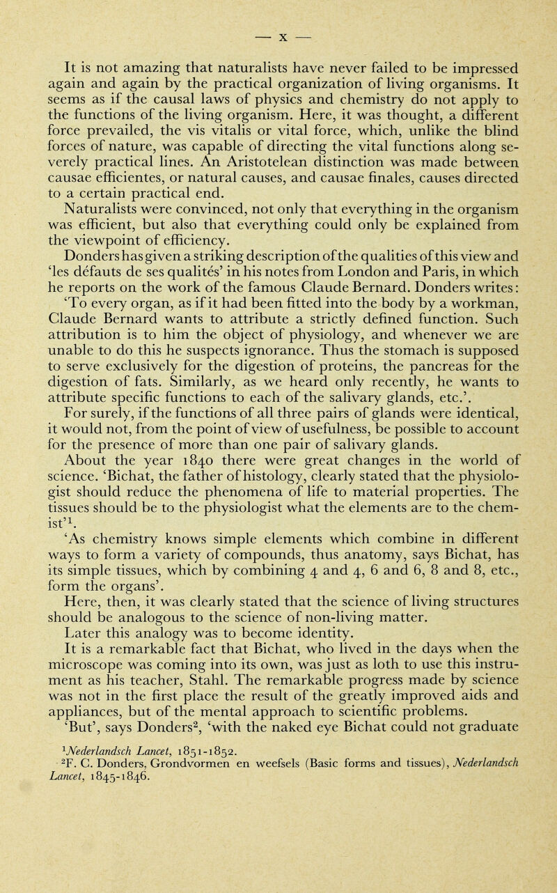 It is not amazing that naturalists have never failed to be impressed again and again by the practical organization of living organisms. It seems as if the causal laws of physics and chemistry do not apply to the functions of the living organism. Here, it was thought, a different force prevailed, the vis vitalis or vital force, which, unlike the blind forces of nature, was capable of directing the vital functions along se- verely practical lines. An Aristotelean distinction was made between causae efficientes, or natural causes, and causae finales, causes directed to a certain practical end. Naturalists were convinced, not only that everything in the organism was efficient, but also that everything could only be explained from the viewpoint of efficiency. Donders has given a striking description of the qualities of this view and 'les defauts de ses qualites' in his notes from London and Paris, in which he reports on the work of the famous Claude Bernard. Donders writes: 'To every organ, as if it had been fitted into the body by a workman, Claude Bernard wants to attribute a strictly defined function. Such attribution is to him the object of physiology, and whenever we are unable to do this he suspects ignorance. Thus the stomach is supposed to serve exclusively for the digestion of proteins, the pancreas for the digestion of fats. Similarly, as we heard only recently, he wants to attribute specific functions to each of the salivary glands, etc.'. For surely, if the functions of all three pairs of glands were identical, it would not, from the point of view of usefulness, be possible to account for the presence of more than one pair of salivary glands. About the year 1840 there were great changes in the world of science. 'Bichat, the father of histology, clearly stated that the physiolo- gist should reduce the phenomena of life to material properties. The tissues should be to the physiologist what the elements are to the chem- ist'1. 'As chemistry knows simple elements which combine in different ways to form a variety of compounds, thus anatomy, says Bichat, has its simple tissues, which by combining 4 and 4, 6 and 6, 8 and 8, etc., form the organs'. Here, then, it was clearly stated that the science of living structures should be analogous to the science of non-living matter. Later this analogy was to become identity. It is a remarkable fact that Bichat, who lived in the days when the microscope was coming into its own, was just as loth to use this instru- ment as his teacher, Stahl. The remarkable progress made by science was not in the first place the result of the greatly improved aids and appliances, but of the mental approach to scientific problems. 'But', says Donders2, 'with the naked eye Bichat could not graduate 1Nederlandsch Lancet, 1851-1852. 2F. C. Donders, Grondvormen en weefsels (Basic forms and tissues), Nederlandsch Lancet, 1845-1846.