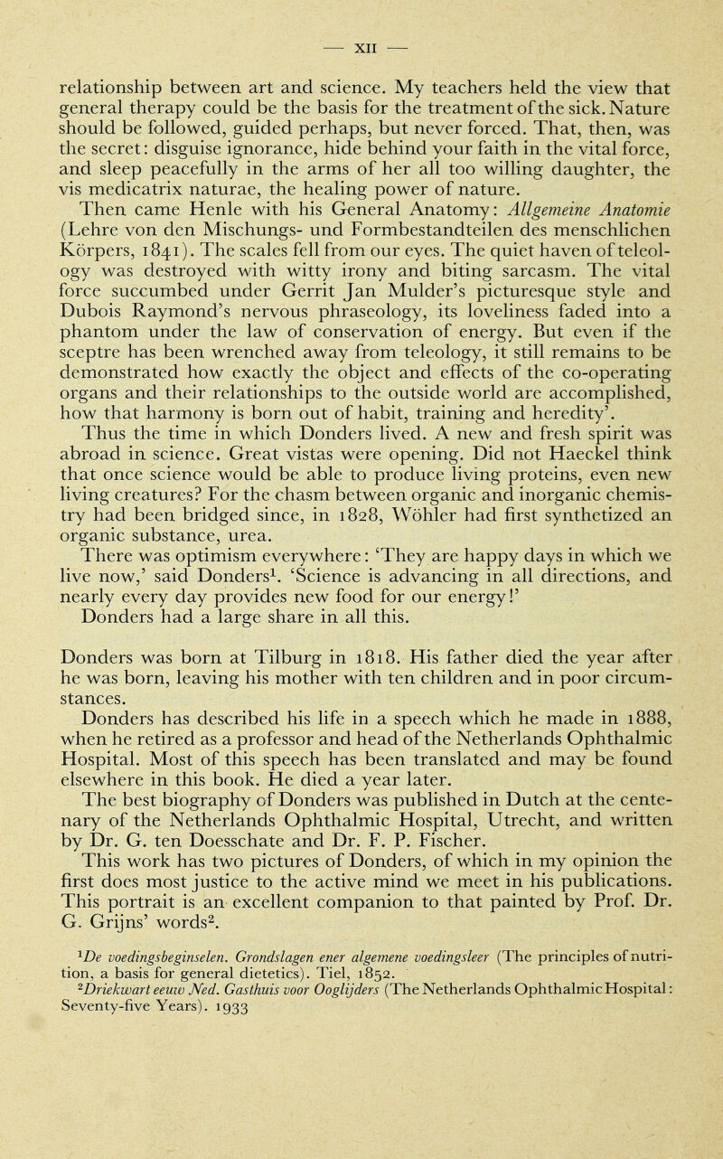 relationship between art and science. My teachers held the view that general therapy could be the basis for the treatment of the sick. Nature should be followed, guided perhaps, but never forced. That, then, was the secret: disguise ignorance, hide behind your faith in the vital force, and sleep peacefully in the arms of her all too willing daughter, the vis medicatrix naturae, the healing power of nature. Then came Henle with his General Anatomy: Allgemeine Anatomie (Lehre von den Mischungs- und Formbestandteilen des menschlichen Korpers, 1841). The scales fell from our eyes. The quiet haven of teleol- ogy was destroyed with witty irony and biting sarcasm. The vital force succumbed under Gerrit Jan Mulder's picturesque style and Dubois Raymond's nervous phraseology, its loveliness faded into a phantom under the law of conservation of energy. But even if the sceptre has been wrenched away from teleology, it still remains to be demonstrated how exactly the object and effects of the co-operating organs and their relationships to the outside world are accomplished, how that harmony is born out of habit, training and heredity'. Thus the time in which Donders lived. A new and fresh spirit was abroad in science. Great vistas were opening. Did not Haeckel think that once science would be able to produce living proteins, even new living creatures? For the chasm between organic and inorganic chemis- try had been bridged since, in 1828, Wohler had first synthetized an organic substance, urea. There was optimism everywhere: 'They are happy days in which we live now,' said Donders1. 'Science is advancing in all directions, and nearly every day provides new food for our energy!' Donders had a large share in all this. Donders was born at Tilburg in 1818. His father died the year after he was born, leaving his mother with ten children and in poor circum- stances. Donders has described his life in a speech which he made in 1888, when he retired as a professor and head of the Netherlands Ophthalmic Hospital. Most of this speech has been translated and may be found elsewhere in this book. He died a year later. The best biography of Donders was published in Dutch at the cente- nary of the Netherlands Ophthalmic Hospital, Utrecht, and written by Dr. G. ten Doesschate and Dr. F. P. Fischer. This work has two pictures of Donders, of which in my opinion the first does most justice to the active mind we meet in his publications. This portrait is an excellent companion to that painted by Prof. Dr. G. Grijns' words2. 1De voedingsbeginselen. Grondslagen ener algemene voedingsleer (The principles of nutri- tion, a basis for general dietetics). Tiel, 1852. 2Driekwart eeuw Ned. Gasthuis voor Ooglijders (The Netherlands Ophthalmic Hospital: Seventy-five Years). 1933
