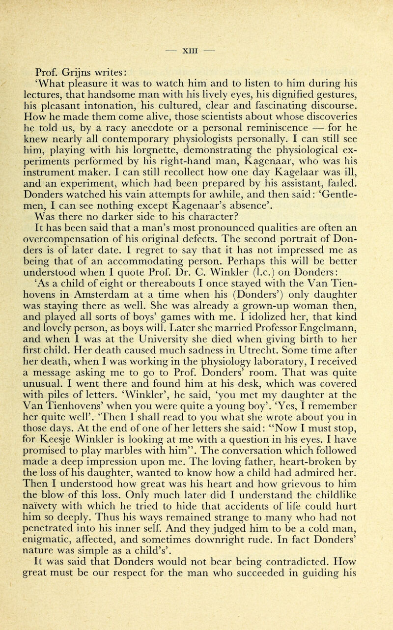 Prof. Grijns writes: 'What pleasure it was to watch him and to listen to him during his lectures, that handsome man with his lively eyes, his dignified gestures, his pleasant intonation, his cultured, clear and fascinating discourse. How he made them come alive, those scientists about whose discoveries he told us, by a racy anecdote or a personal reminiscence — for he knew nearly all contemporary physiologists personally. I can still see him, playing with his lorgnette, demonstrating the physiological ex- periments performed by his right-hand man, Kagenaar, who was his instrument maker. I can still recollect how one day Kagelaar was ill, and an experiment, which had been prepared by his assistant, failed. Donders watched his vain attempts for awhile, and then said: 'Gentle- men, I can see nothing except Kagenaar's absence'. Was there no darker side to his character? It has been said that a man's most pronounced qualities are often an overcompensation of his original defects. The second portrait of Don- ders is of later date. I regret to say that it has not impressed me as being that of an accommodating person. Perhaps this will be better understood when I quote Prof. Dr. C. Winkler (I.e.) on Donders: 'As a child of eight or thereabouts I once stayed with the Van Tien- hovens in Amsterdam at a time when his (Donders') only daughter was staying there as well. She was already a grown-up woman then, and played all sorts of boys' games with me. I idolized her, that kind and lovely person, as boys will. Later she married Professor Engelmann, and when I was at the University she died when giving birth to her first child. Her death caused much sadness in Utrecht. Some time after her death, when I was working in the physiology laboratory, I received a message asking me to go to Prof. Donders' room. That was quite unusual. I went there and found him at his desk, which was covered with piles of letters. 'Winkler', he said, 'you met my daughter at the Van Tienhovens' when you were quite a young boy'. 'Yes, I remember her quite well'. 'Then I shall read to you what she wrote about you in those days. At the end of one of her letters she said: Now I must stop, for Keesje Winkler is looking at me with a question in his eyes. I have promised to play marbles with him. The conversation which followed made a deep impression upon me. The loving father, heart-broken by the loss of his daughter, wanted to know how a child had admired her. Then I understood how great was his heart and how grievous to him the blow of this loss. Only much later did I understand the childlike naivety with which he tried to hide that accidents of life could hurt him so deeply. Thus his ways remained strange to many who had not penetrated into his inner self. And they judged him to be a cold man, enigmatic, affected, and sometimes downright rude. In fact Donders' nature was simple as a child's'. It was said that Donders would not bear being contradicted. How great must be our respect for the man who succeeded in guiding his