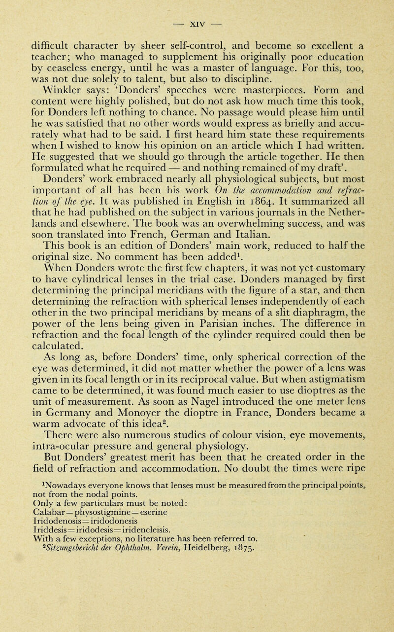 difficult character by sheer self-control, and become so excellent a teacher; who managed to supplement his originally poor education by ceaseless energy, until he was a master of language. For this, too, was not due solely to talent, but also to discipline. Winkler says: 'Donders' speeches were masterpieces. Form and content were highly polished, but do not ask how much time this took, for Donders left nothing to chance. No passage would please him until he was satisfied that no other words would express as briefly and accu- rately what had to be said. I first heard him state these requirements when I wished to know his opinion on an article which I had written. He suggested that we should go through the article together. He then formulated what he required — and nothing remained of my draft'. Donders' work embraced nearly all physiological subjects, but most important of all has been his work On the accommodation and refrac- tion of the eye. It was published in English in 1864. It summarized all that he had published on the subject in various journals in the Nether- lands and elsewhere. The book was an overwhelming success, and was soon translated into French, German and Italian. This book is an edition of Donders' main work, reduced to half the original size. No comment has been added1. When Donders wrote the first few chapters, it was not yet customary to have cylindrical lenses in the trial case. Donders managed by first determining the principal meridians with the figure of a star, and then determining the refraction with spherical lenses independently of each other in the two principal meridians by means of a slit diaphragm, the power of the lens being given in Parisian inches. The difference in refraction and the focal length of the cylinder required could then be calculated. As long as, before Donders' time, only spherical correction of the eye was determined, it did not matter whether the power of a lens was given in its focal length or in its reciprocal value. But when astigmatism came to be determined, it was found much easier to use dioptres as the unit of measurement. As soon as Nagel introduced the one meter lens in Germany and Monoyer the dioptre in France, Donders became a warm advocate of this idea2. There were also numerous studies of colour vision, eye movements, intra-ocular pressure and general physiology. But Donders' greatest merit has been that he created order in the field of refraction and accommodation. No doubt the times were ripe ^Nowadays everyone knows that lenses must be measured from the principal points^ not from the nodal points. Only a few particulars must be noted: Calabar=physostigmine = eserine Iridodenosis=iridodonesis Iriddesis=iridodesis = iridencleisis. With a few exceptions, no literature has been referred to. 2Sitzungsbericht der Ophthalm. Verein, Heidelberg, 1875.