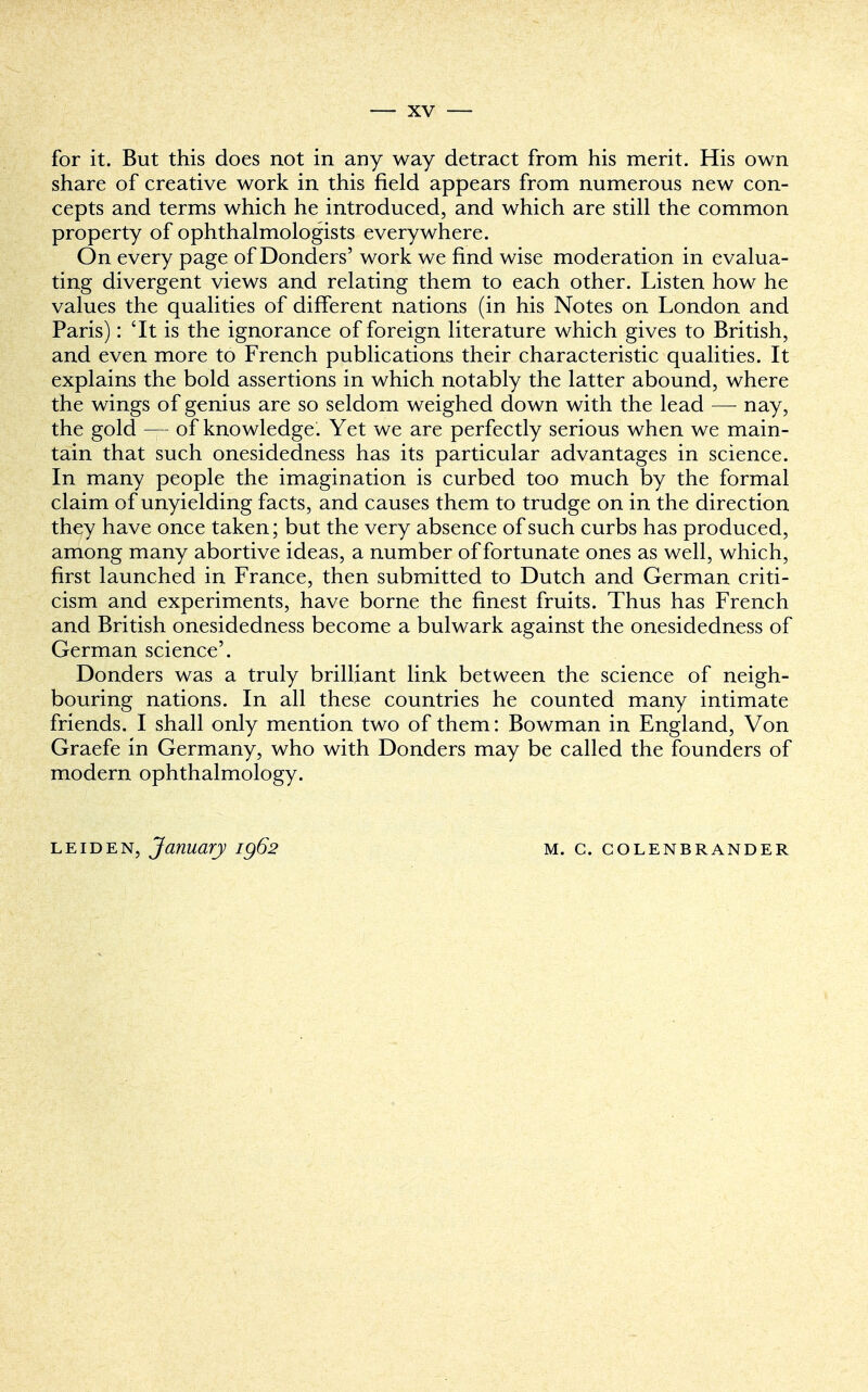 for it. But this does not in any way detract from his merit. His own share of creative work in this field appears from numerous new con- cepts and terms which he introduced, and which are still the common property of ophthalmologists everywhere. On every page of Donders' work we find wise moderation in evalua- ting divergent views and relating them to each other. Listen how he values the qualities of different nations (in his Notes on London and Paris): 'It is the ignorance of foreign literature which gives to British, and even more to French publications their characteristic qualities. It explains the bold assertions in which notably the latter abound, where the wings of genius are so seldom weighed down with the lead — nay, the gold — of knowledge. Yet we are perfectly serious when we main- tain that such onesidedness has its particular advantages in science. In many people the imagination is curbed too much by the formal claim of unyielding facts, and causes them to trudge on in the direction they have once taken; but the very absence of such curbs has produced, among many abortive ideas, a number of fortunate ones as well, which, first launched in France, then submitted to Dutch and German criti- cism and experiments, have borne the finest fruits. Thus has French and British onesidedness become a bulwark against the onesidedness of German science'. Donders was a truly brilliant link between the science of neigh- bouring nations. In all these countries he counted many intimate friends. I shall only mention two of them: Bowman in England, Von Graefe in Germany, who with Donders may be called the founders of modern ophthalmology. leiden, January ig62 M. C. COLENBRANDER