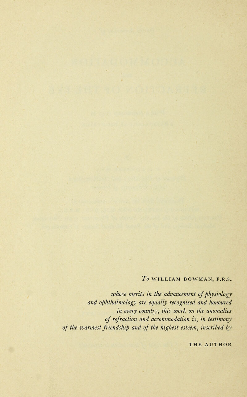 To WILLIAM BOWMAN, F.R.S. whose merits in the advancement of physiology and ophthalmology are equally recognised and honoured in every country, this work on the anomalies of refraction and accommodation is, in testimony of the warmest friendship and of the highest esteem, inscribed by THE AUTHOR