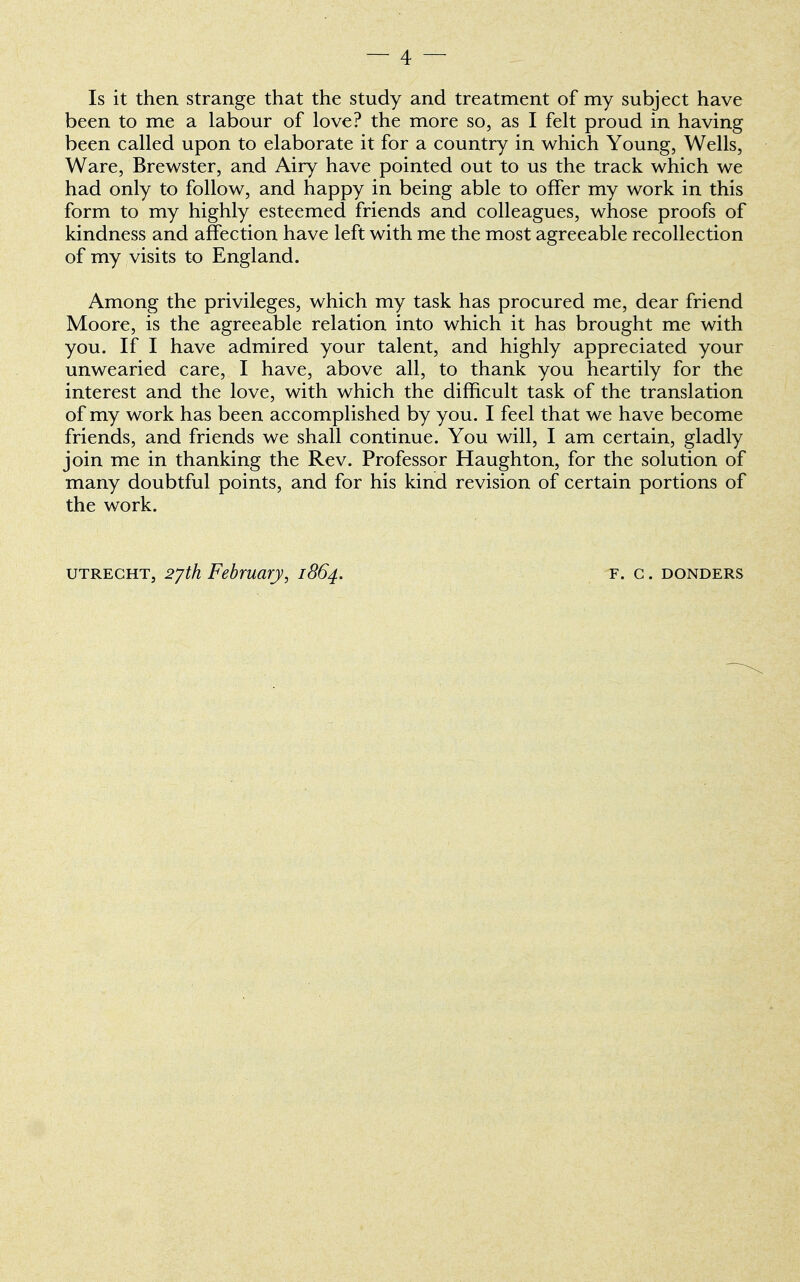 Is it then strange that the study and treatment of my subject have been to me a labour of love? the more so, as I felt proud in having been called upon to elaborate it for a country in which Young, Wells, Ware, Brewster, and Airy have pointed out to us the track which we had only to follow, and happy in being able to offer my work in this form to my highly esteemed friends and colleagues, whose proofs of kindness and affection have left with me the most agreeable recollection of my visits to England. Among the privileges, which my task has procured me, dear friend Moore, is the agreeable relation into which it has brought me with you. If I have admired your talent, and highly appreciated your unwearied care, I have, above all, to thank you heartily for the interest and the love, with which the difficult task of the translation of my work has been accomplished by you. I feel that we have become friends, and friends we shall continue. You will, I am certain, gladly join me in thanking the Rev. Professor Haughton, for the solution of many doubtful points, and for his kind revision of certain portions of the work. utrecht, 2jth February, 1864. F. G. DONDERS