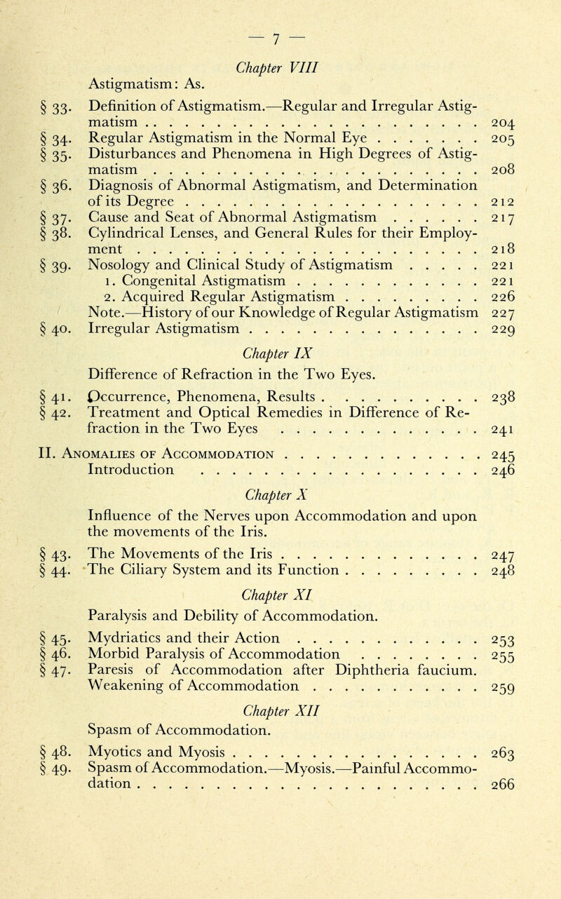 Chapter VIII Astigmatism: As. § 33. Definition of Astigmatism.—Regular and Irregular Astig- matism 204 § 34. Regular Astigmatism in the Normal Eye 205 § 35. Disturbances and Phenomena in High Degrees of Astig- matism 208 § 36. Diagnosis of Abnormal Astigmatism, and Determination of its Degree 212 § 37. Cause and Seat of Abnormal Astigmatism 217 § 38. Cylindrical Lenses, and General Rules for their Employ- ment 218 § 39. Nosology and Clinical Study of Astigmatism 221 1. Congenital Astigmatism 221 2. Acquired Regular Astigmatism 226 Note.—History of our Knowledge of Regular Astigmatism 227 § 40. Irregular Astigmatism 229 Chapter IX Difference of Refraction in the Two Eyes. § 41. Occurrence, Phenomena, Results 238 § 42. Treatment and Optical Remedies in Difference of Re- fraction in the Two Eyes . 241 II. Anomalies of Accommodation 245 Introduction 246 Chapter X Influence of the Nerves upon Accommodation and upon the movements of the Iris. § 43. The Movements of the Iris 247 § 44. The Ciliary System and its Function 248 Chapter XI Paralysis and Debility of Accommodation. § 45. Mydriatics and their Action 253 § 46. Morbid Paralysis of Accommodation 255 § 47. Paresis of Accommodation after Diphtheria faucium. Weakening of Accommodation 259 Chapter XII Spasm of Accommodation. § 48. Myotics and Myosis 263 § 49. Spasm of Accommodation.—Myosis.—Painful Accommo- dation 266