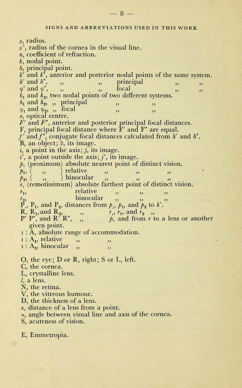 SIGNS AND ABBREVIATIONS USED IN THIS WORK p, radius. P°j radius of the cornea in the visual line. n, coefficient of refraction. k, nodal point. h, principal point. k! and k, anterior and posterior nodal points of the same system. h' and h, „ „ principal „ „ 9' and 9, „ „ focal kx and k2, two nodal points of two different systems. hx and h2, „ principal „ „ ¥1 and 92, „ focal „ 0, optical centre. F' and F, anterior and posterior principal focal distances. F, principal focal distance where F' and F are equal. /' and/, conjugate focal distances calculated from h' and h. B, an object; p, its image. i, a point in the axis; j, its image. i', a point outside the axis; j', its image. p} (proximum) absolute nearest point of distinct vision. Pi> ( » ) relative p2, ( „ ^ ) binocular „ „ „ r, (remotissimum) absolute farthest point of distinct vision. rl5 relative r2, binocular „ „ „ P/5 P]? and P2, distances from pp px, and p2 to k'. R, R1?andR2, „ rt9 r„ and r2 „ P' P, and R' R, „ and from r to a lens or another given point. 1 : A, absolute range of accommodation. 1 : Al5 relative „ „ 1 : A2, binocular „ O, the eye; D or R, right; S or L, left. C, the cornea. L5 crystalline lens. a lens. N, the retina. V, the vitreous humour. D, the thickness of a lens. x, distance of a lens from a point. a, angle between visual line and axis of the cornea. S, acuteness of vision. E, Emmetropia.