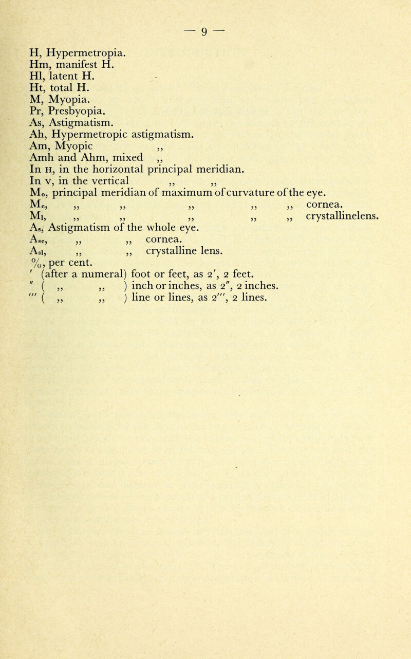 H, Hypermetropia. Hm, manifest H. HI, latent H. Ht, total H. M, Myopia. Pr, Presbyopia. As, Astigmatism. Ah, Hypermetropic astigmatism. Am, Myopic ,, Amh and Ahm, mixed ,, In h, in the horizontal principal meridian. In v, in the vertical „ „ Mo, principal meridian of maximum of curvature of the eye. Mc, „ „ „ „ „ cornea. Mi, „ „ „ „ ,, crystallinelens. As, Astigmatism of the whole eye. Asc, ,, ,, cornea. Asi, „ ,, crystalline lens. %, per cent. ' (after a numeral) foot or feet, as 2', 2 feet.  ( ,, „ ) inch or inches, as 2, 2 inches. ' ( „ ,, ) line or lines, as 2', 2 lines.