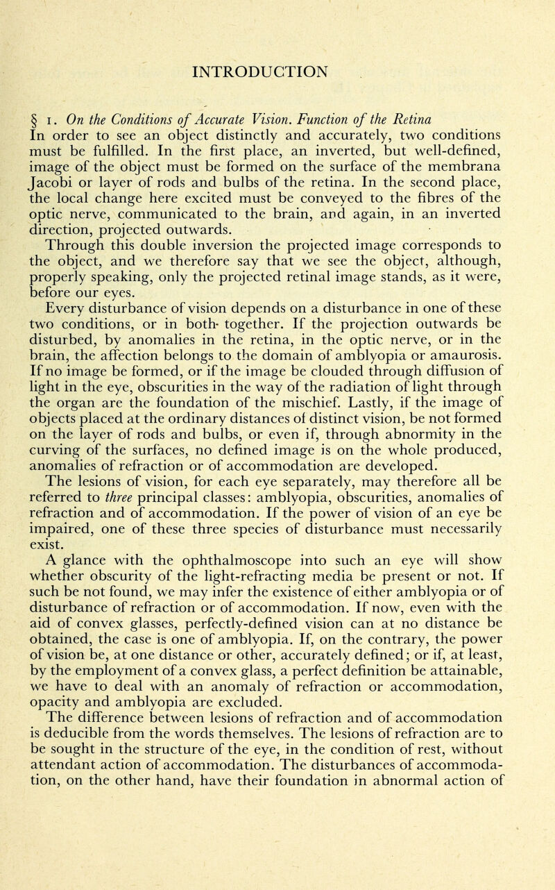 INTRODUCTION § i. On the Conditions of Accurate Vision. Function of the Retina In order to see an object distinctly and accurately, two conditions must be fulfilled. In the first place, an inverted, but well-defined, image of the object must be formed on the surface of the membrana Jacobi or layer of rods and bulbs of the retina. In the second place, the local change here excited must be conveyed to the fibres of the optic nerve, communicated to the brain, and again, in an inverted direction, projected outwards. Through this double inversion the projected image corresponds to the object, and we therefore say that we see the object, although, properly speaking, only the projected retinal image stands, as it were, before our eyes. Every disturbance of vision depends on a disturbance in one of these two conditions, or in both- together. If the projection outwards be disturbed, by anomalies in the retina, in the optic nerve, or in the brain, the affection belongs to the domain of amblyopia or amaurosis. If no image be formed, or if the image be clouded through diffusion of light in the eye, obscurities in the way of the radiation of light through the organ are the foundation of the mischief. Lastly, if the image of objects placed at the ordinary distances of distinct vision, be not formed on the layer of rods and bulbs, or even if, through abnormity in the curving of the surfaces, no defined image is on the whole produced, anomalies of refraction or of accommodation are developed. The lesions of vision, for each eye separately, may therefore all be referred to three principal classes: amblyopia, obscurities, anomalies of refraction and of accommodation. If the power of vision of an eye be impaired, one of these three species of disturbance must necessarily exist. A glance with the ophthalmoscope into such an eye will show whether obscurity of the light-refracting media be present or not. If such be not found, we may infer the existence of either amblyopia or of disturbance of refraction or of accommodation. If now, even with the aid of convex glasses, perfectly-defined vision can at no distance be obtained, the case is one of amblyopia. If, on the contrary, the power of vision be, at one distance or other, accurately defined; or if, at least, by the employment of a convex glass, a perfect definition be attainable, we have to deal with an anomaly of refraction or accommodation, opacity and amblyopia are excluded. The difference between lesions of refraction and of accommodation is deducible from the words themselves. The lesions of refraction are to be sought in the structure of the eye, in the condition of rest, without attendant action of accommodation. The disturbances of accommoda- tion, on the other hand, have their foundation in abnormal action of