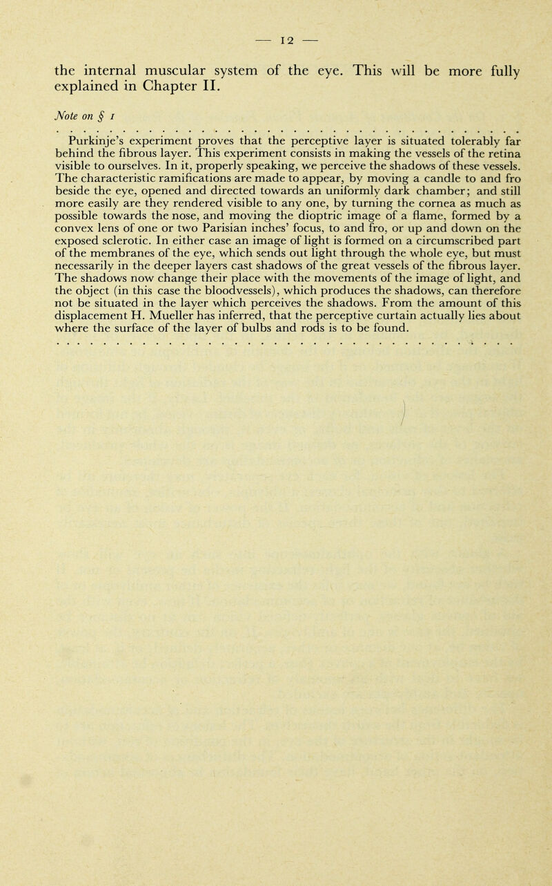 the internal muscular system of the eye. This will be more fully explained in Chapter II. Note on § i Purkinje's experiment proves that the perceptive layer is situated tolerably far behind the fibrous layer. This experiment consists in making the vessels of the retina visible to ourselves. In it, properly speaking, we perceive the shadows of these vessels. The characteristic ramifications are made to appear, by moving a candle to and fro beside the eye, opened and directed towards an uniformly dark chamber; and still more easily are they rendered visible to any one, by turning the cornea as much as possible towards the nose, and moving the dioptric image of a flame, formed by a convex lens of one or two Parisian inches' focus, to and fro, or up and down on the exposed sclerotic. In either case an image of light is formed on a circumscribed part of the membranes of the eye, which sends out light through the whole eye, but must necessarily in the deeper layers cast shadows of the great vessels of the fibrous layer. The shadows now change their place with the movements of the image of light, and the object (in this case the bloodvessels), which produces the shadows, can therefore not be situated in the layer which perceives the shadows. From the amount of this displacement H. Mueller has inferred, that the perceptive curtain actually lies about where the surface of the layer of bulbs and rods is to be found. )