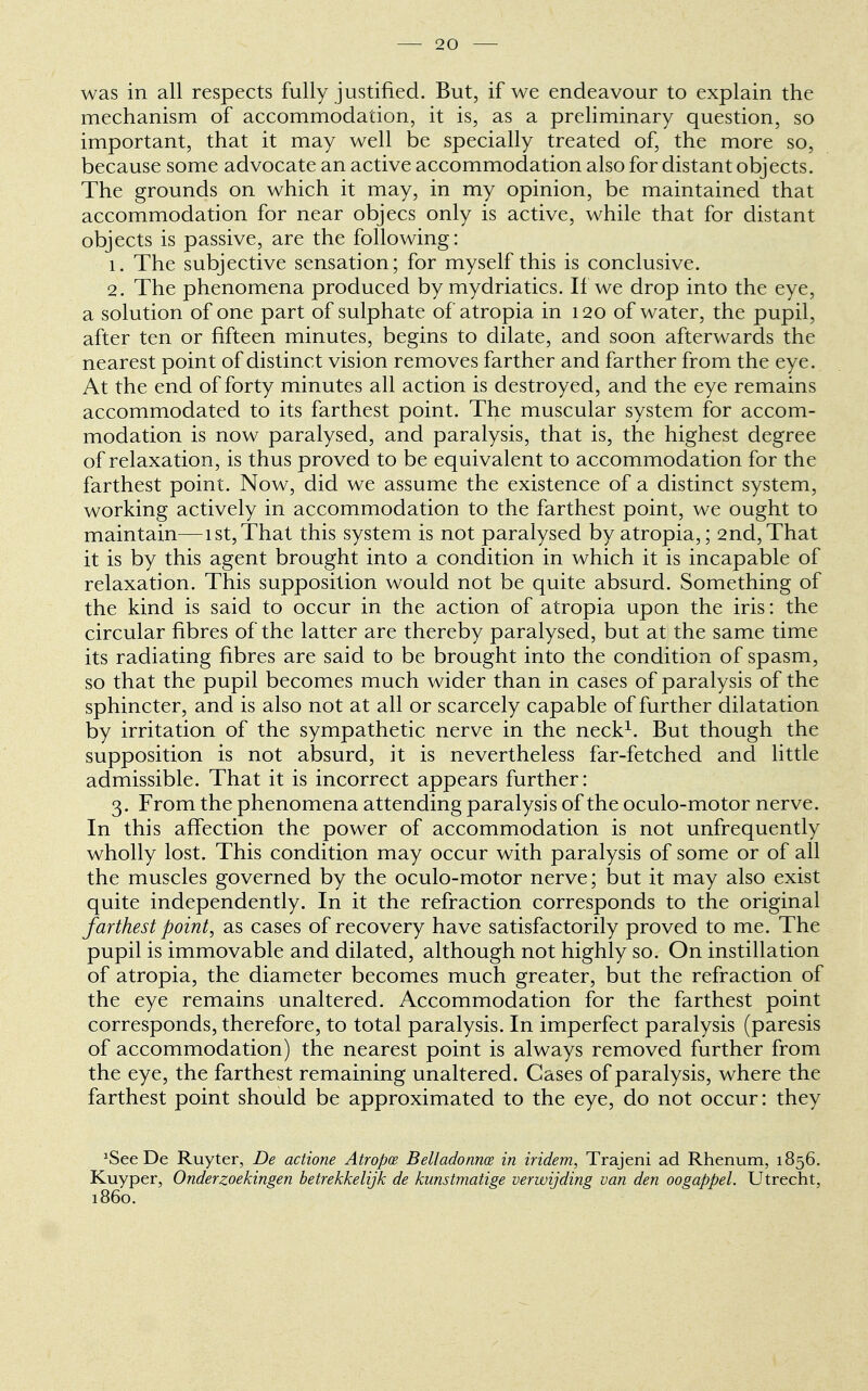 was in all respects fully justified. But, if we endeavour to explain the mechanism of accommodation, it is, as a preliminary question, so important, that it may well be specially treated of, the more so, because some advocate an active accommodation also for distant objects. The grounds on which it may, in my opinion, be maintained that accommodation for near objecs only is active, while that for distant objects is passive, are the following: 1. The subjective sensation; for myself this is conclusive. 2. The phenomena produced by mydriatics. If we drop into the eye, a solution of one part of sulphate of atropia in 120 of water, the pupil, after ten or fifteen minutes, begins to dilate, and soon afterwards the nearest point of distinct vision removes farther and farther from the eye. At the end of forty minutes all action is destroyed, and the eye remains accommodated to its farthest point. The muscular system for accom- modation is now paralysed, and paralysis, that is, the highest degree of relaxation, is thus proved to be equivalent to accommodation for the farthest point. Now, did we assume the existence of a distinct system, working actively in accommodation to the farthest point, we ought to maintain—1st,That this system is not paralysed by atropia,; 2nd,That it is by this agent brought into a condition in which it is incapable of relaxation. This supposition would not be quite absurd. Something of the kind is said to occur in the action of atropia upon the iris: the circular fibres of the latter are thereby paralysed, but at the same time its radiating fibres are said to be brought into the condition of spasm, so that the pupil becomes much wider than in cases of paralysis of the sphincter, and is also not at all or scarcely capable of further dilatation by irritation of the sympathetic nerve in the neck1. But though the supposition is not absurd, it is nevertheless far-fetched and little admissible. That it is incorrect appears further: 3. From the phenomena attending paralysis of the oculo-motor nerve. In this affection the power of accommodation is not unfrequently wholly lost. This condition may occur with paralysis of some or of all the muscles governed by the oculo-motor nerve; but it may also exist quite independently. In it the refraction corresponds to the original farthest point, as cases of recovery have satisfactorily proved to me. The pupil is immovable and dilated, although not highly so. On instillation of atropia, the diameter becomes much greater, but the refraction of the eye remains unaltered. Accommodation for the farthest point corresponds, therefore, to total paralysis. In imperfect paralysis (paresis of accommodation) the nearest point is always removed further from the eye, the farthest remaining unaltered. Cases of paralysis, where the farthest point should be approximated to the eye, do not occur: they 'See De Ruyter, De actione Atropce Belladonnas in iridem, Trajeni ad Rhenum, 1856. Kuyper, Onderzoekingen betrekkelijk de kunstmatige verwijding van den oogappel. Utrecht, i860.