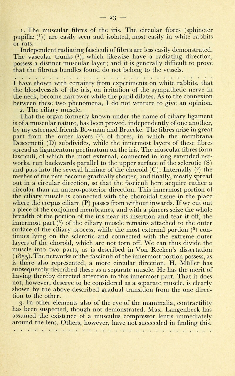 i. The muscular fibres of the iris. The circular fibres (sphincter pupillae f1)) are easily seen and isolated, most easily in white rabbits or rats. Independent radiating fasciculi of fibres are less easily demonstrated. The vascular trunks (2), which likewise have a radiating direction, possess a distinct muscular layer; and it is generally difficult to prove that the fibrous bundles found do not belong to the vessels. I have shown with certainty from experiments on white rabbits, that the bloodvessels of the iris, on irritation of the sympathetic nerve in the neck, become narrower while the pupil dilates. As to the connexion between these two phenomena, I do not venture to give an opinion. 2. The ciliary muscle. That the organ formerly known under the name of ciliary ligament is of a muscular nature, has been proved, independently of one another, by my esteemed friends Bowman and Bruecke. The fibres arise in great part from the outer layers (3) of fibres, in which the membrana Descemetii (D) subdivides, while the innermost layers of these fibres spread as ligamentum pectinatum on the iris. The muscular fibres form fasciculi, of which the most external, connected in long extended net- works, run backwards parallel to the upper surface of the sclerotic (S) and pass into the several laminae of the choroid (C). Internally (6) the meshes of the nets become gradually shorter, and finally, mostly spread out in a circular direction, so that the fasciculi here acquire rather a circular than an antero-posterior direction. This innermost portion of the ciliary muscle is connected with the choroidal tissue in the place where the corpus ciliare (P) passes from without inwards. If we cut out a piece of the conjoined membranes, and with a pincers seize the whole breadth of the portion of the iris near its insertion and tear it off, the innermost part (6) of the ciliary muscle remains attached to the outer surface of the ciliary process, while the most external portion (5) con- tinues lying on the sclerotic and connected with the extreme outer layers of the choroid, which are not torn off. We can thus divide the muscle into two parts, as is described in Von Reeken's dissertation (1855). The networks of the fasciculi of the innermost portion possess, as is there also represented, a more circular direction. H. Miiller has subsequently described these as a separate muscle. He has the merit of having thereby directed attention to this innermost part. That it does not, however, deserve to be considered as a separate muscle, is clearly shown by the above-described gradual transition from the one direc- tion to the other. 3. In other elements also of the eye of the mammalia, contractility has been suspected, though not demonstrated. Max. Langenbeck has assumed the existence of a musculus compressor lentis immediately around the lens. Others, however, have not succeeded in finding this.