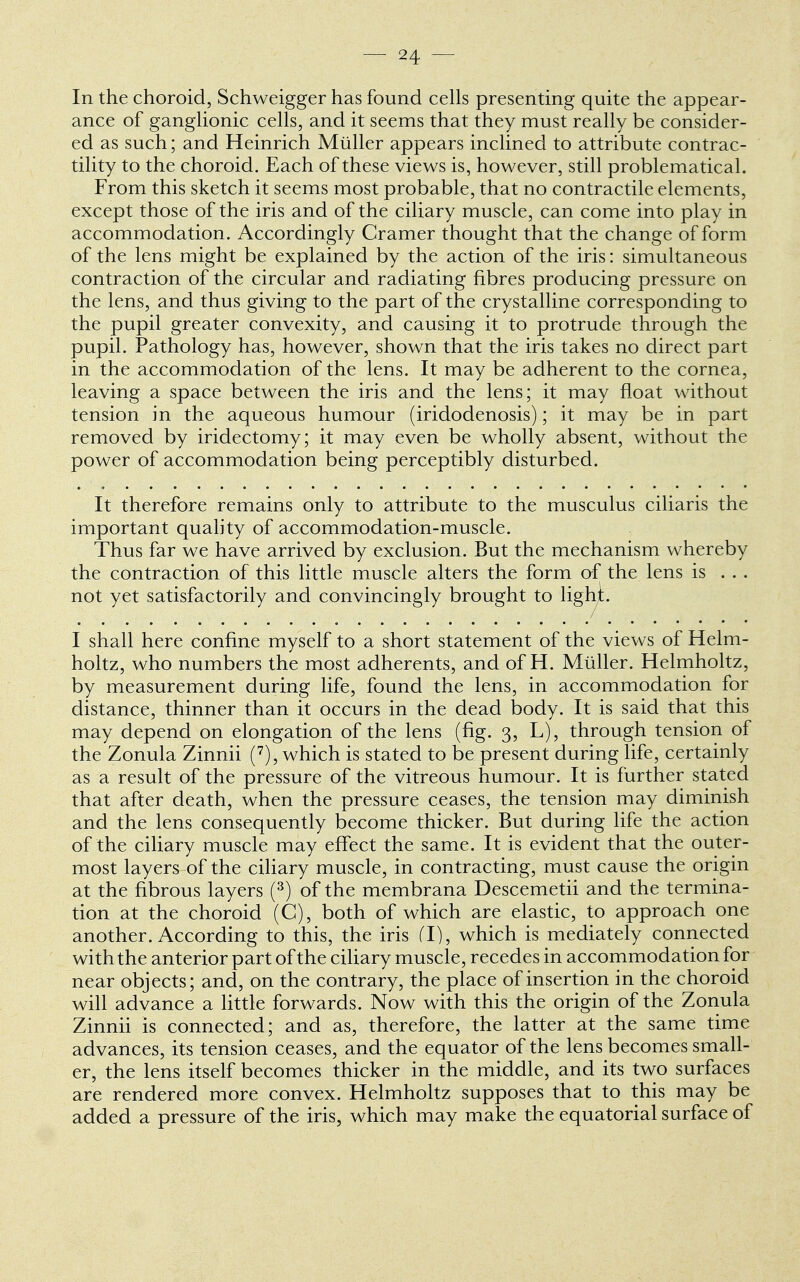 In the choroid, Schweigger has found cells presenting quite the appear- ance of ganglionic cells, and it seems that they must really be consider- ed as such; and Heinrich Miiller appears inclined to attribute contrac- tility to the choroid. Each of these views is, however, still problematical. From this sketch it seems most probable, that no contractile elements, except those of the iris and of the ciliary muscle, can come into play in accommodation. Accordingly Cramer thought that the change of form of the lens might be explained by the action of the iris: simultaneous contraction of the circular and radiating fibres producing pressure on the lens, and thus giving to the part of the crystalline corresponding to the pupil greater convexity, and causing it to protrude through the pupil. Pathology has, however, shown that the iris takes no direct part in the accommodation of the lens. It may be adherent to the cornea, leaving a space between the iris and the lens; it may float without tension in the aqueous humour (iridodenosis); it may be in part removed by iridectomy; it may even be wholly absent, without the power of accommodation being perceptibly disturbed. It therefore remains only to attribute to the musculus ciliaris the important quality of accommodation-muscle. Thus far we have arrived by exclusion. But the mechanism whereby the contraction of this little muscle alters the form of the lens is . . . not yet satisfactorily and convincingly brought to light. I shall here confine myself to a short statement of the views of Helm- holtz, who numbers the most adherents, and of H. Miiller. Helmholtz, by measurement during life, found the lens, in accommodation for distance, thinner than it occurs in the dead body. It is said that this may depend on elongation of the lens (fig. 3, L), through tension of the Zonula Zinnii (7), which is stated to be present during life, certainly as a result of the pressure of the vitreous humour. It is further stated that after death, when the pressure ceases, the tension may diminish and the lens consequently become thicker. But during life the action of the ciliary muscle may effect the same. It is evident that the outer- most layers of the ciliary muscle, in contracting, must cause the origin at the fibrous layers (3) of the membrana Descemetii and the termina- tion at the choroid (C), both of which are elastic, to approach one another. According to this, the iris (I), which is mediately connected with the anterior part of the ciliary muscle, recedes in accommodation for near objects; and, on the contrary, the place of insertion in the choroid will advance a little forwards. Now with this the origin of the Zonula Zinnii is connected; and as, therefore, the latter at the same time advances, its tension ceases, and the equator of the lens becomes small- er, the lens itself becomes thicker in the middle, and its two surfaces are rendered more convex. Helmholtz supposes that to this may be added a pressure of the iris, which may make the equatorial surface of