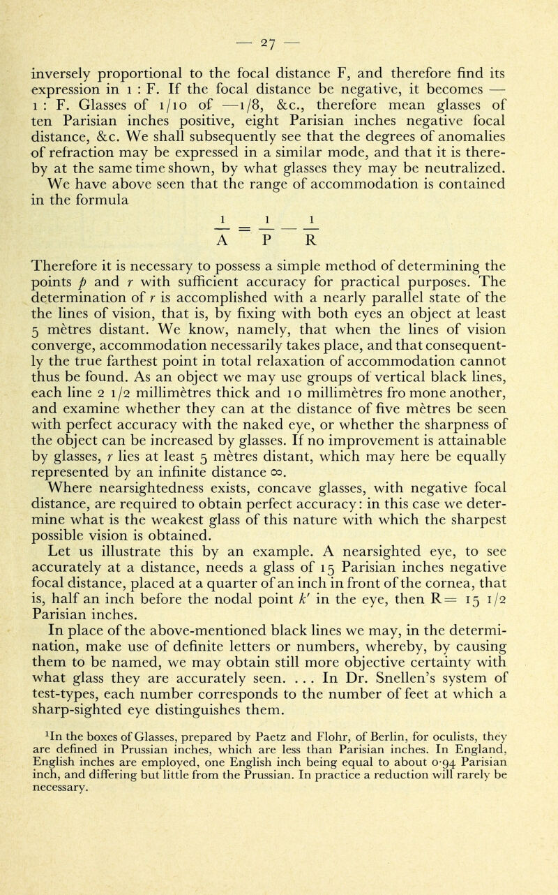 inversely proportional to the focal distance F, and therefore find its expression in 1 : F. If the focal distance be negative, it becomes — 1 : F. Glasses of 1/10 of —1/8, &c, therefore mean glasses of ten Parisian inches positive, eight Parisian inches negative focal distance, &c. We shall subsequently see that the degrees of anomalies of refraction may be expressed in a similar mode, and that it is there- by at the same time shown, by what glasses they may be neutralized. We have above seen that the range of accommodation is contained in the formula 1 1 1 ~A ~ ~P ~~ R Therefore it is necessary to possess a simple method of determining the points p and r with sufficient accuracy for practical purposes. The determination of r is accomplished with a nearly parallel state of the the lines of vision, that is, by fixing with both eyes an object at least 5 metres distant. We know, namely, that when the lines of vision converge, accommodation necessarily takes place, and that consequent- ly the true farthest point in total relaxation of accommodation cannot thus be found. As an object we may use groups of vertical black lines, each line 21/2 millimetres thick and 10 millimetres fro mone another, and examine whether they can at the distance of five metres be seen with perfect accuracy with the naked eye, or whether the sharpness of the object can be increased by glasses. If no improvement is attainable by glasses, r lies at least 5 metres distant, which may here be equally represented by an infinite distance 00. Where nearsightedness exists, concave glasses, with negative focal distance, are required to obtain perfect accuracy: in this case we deter- mine what is the weakest glass of this nature with which the sharpest possible vision is obtained. Let us illustrate this by an example. A nearsighted eye, to see accurately at a distance, needs a glass of 15 Parisian inches negative focal distance, placed at a quarter of an inch in front of the cornea , that is, half an inch before the nodal point k' in the eye, then R= 15 1/2 Parisian inches. In place of the above-mentioned black lines we may, in the determi- nation, make use of definite letters or numbers, whereby, by causing them to be named, we may obtain still more objective certainty with what glass they are accurately seen. ... In Dr. Snellen's system of test-types, each number corresponds to the number of feet at which a sharp-sighted eye distinguishes them. 1In the boxes of Glasses, prepared by Paetz and Flohr, of Berlin, for oculists, they are defined in Prussian inches, which are less than Parisian inches. In England, English inches are employed, one English inch being equal to about 0-94 Parisian inch, and differing but little from the Prussian. In practice a reduction will rarely be necessary.