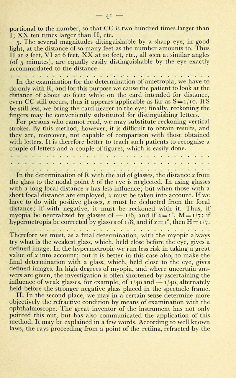 portional to the number, so that CC is two hundred times larger than I; XX ten times larger than II, etc. 5. The several magnitudes ditinguishable by a sharp eye, in good light, at the distance of so many feet as the number amounts to. Thus II at 2 feet, VI at 6 feet, XX at 20 feet, etc., all seen at similar angles (of 5 minutes), are equally easily distinguishable by the eye exactly accommodated to the distance. In the examination for the determination of ametropia, we have to do only with R, and for this purpose we cause the patient to look at the distance of about 20 feet; while on the card intended for distance, even CC still occurs, thus it appears applicable as far as S = i/io. IfS be still less, we bring the card nearer to the eye; finally, reckoning the fingers may be conveniently substituted for distinguishing letters. For persons who cannot read, we may substitute reckoning vertical strokes. By this method, however, it is difficult to obtain results, and they are, moreover, not capable of comparison with those obtained with letters. It is therefore better to teach such patients to recognise a couple of letters and a couple of figures, which is easily done. In the determination of R with the aid of glasses, the distance x from the glass to the nodal point k of the eye is neglected. In using glasses with a long focal distance x has less influence; but when those with a short focal distance are employed, x must be taken into account. If we have to do with positive glasses, x must be deducted from the focal distance; if with negative, it must be reckoned with it. Thus, if myopia be neutralized by glasses of — 1/6, and if x==i, M=i/7; if hypermetropia be corrected by glasses of 1 /8, and if x— 1, then H = 1 /j. Therefore we must, as a final determination, with the myopic always try what is the weakest glass, which, held close before the eye, gives a denned image. In the hypermetropic we run less risk in taking a great value of x into account; but it is better in this case also, to make the final determination with a glass, which, held close to the eye, gives denned images. In high degrees of myopia, and where uncertain ans- wers are given, the investigation is often shortened by ascertaining the influence of weak glasses, for example, of 1 /40 and — 1 /40, alternately held before the stronger negative glass placed in the spectacle frame. II. In the second place, we may in a certain sense determine more objectively the refractive condition by means of examination with the ophthalmoscope. The great inventor of the instrument has not only pointed this out, but has also communicated the application of this method. It may be explained in a few words. According to well known laws, the rays proceeding from a point of the retiina, refracted by the