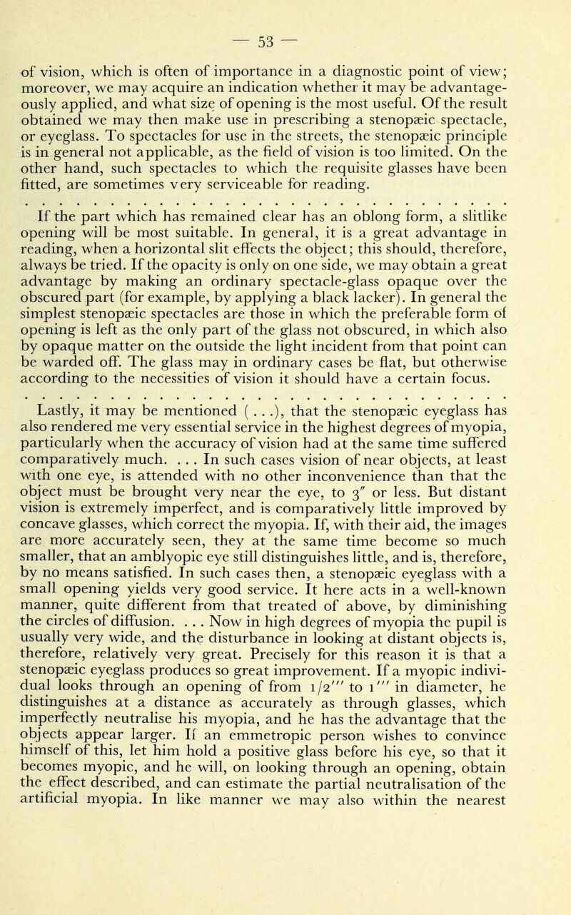 of vision, which is often of importance in a diagnostic point of view; moreover, we may acquire an indication whether it may be advantage- ously applied, and what size of opening is the most useful. Of the result obtained we may then make use in prescribing a stenopeic spectacle, or eyeglass. To spectacles for use in the streets, the stenopaeic principle is in general not applicable, as the field of vision is too limited. On the other hand, such spectacles to which the requisite glasses have been fitted, are sometimes very serviceable for reading. If the part which has remained clear has an oblong form, a slitlike opening will be most suitable. In general, it is a great advantage in reading, when a horizontal slit effects the object; this should, therefore, always be tried. If the opacity is only on one side, we may obtain a great advantage by making an ordinary spectacle-glass opaque over the obscured part (for example, by applying a black lacker). In general the simplest stenopaeic spectacles are those in which the preferable form of opening is left as the only part of the glass not obscured, in which also by opaque matter on the outside the light incident from that point can be warded off. The glass may in ordinary cases be flat, but otherwise according to the necessities of vision it should have a certain focus. Lastly, it may be mentioned (...), that the stenopaeic eyeglass has also rendered me very essential service in the highest degrees of myopia, particularly when the accuracy of vision had at the same time suffered comparatively much. ... In such cases vision of near objects, at least with one eye, is attended with no other inconvenience than that the object must be brought very near the eye, to 3 or less. But distant vision is extremely imperfect, and is comparatively little improved by concave glasses, which correct the myopia. If, with their aid, the images are more accurately seen, they at the same time become so much smaller, that an amblyopic eye still distinguishes little, and is, therefore, by no means satisfied. In such cases then, a stenopaeic eyeglass with a small opening yields very good service. It here acts in a well-known manner, quite different from that treated of above, by diminishing the circles of diffusion. . . . Now in high degrees of myopia the pupil is usually very wide, and the disturbance in looking at distant objects is, therefore, relatively very great. Precisely for this reason it is that a stenopaeic eyeglass produces so great improvement. If a myopic indivi- dual looks through an opening of from 1/2' to 1' in diameter, he distinguishes at a distance as accurately as through glasses, which imperfectly neutralise his myopia, and he has the advantage that the objects appear larger. If an emmetropic person wishes to convince himself of this, let him hold a positive glass before his eye, so that it becomes myopic, and he will, on looking through an opening, obtain the effect described, and can estimate the partial neutralisation of the artificial myopia. In like manner we may also within the nearest