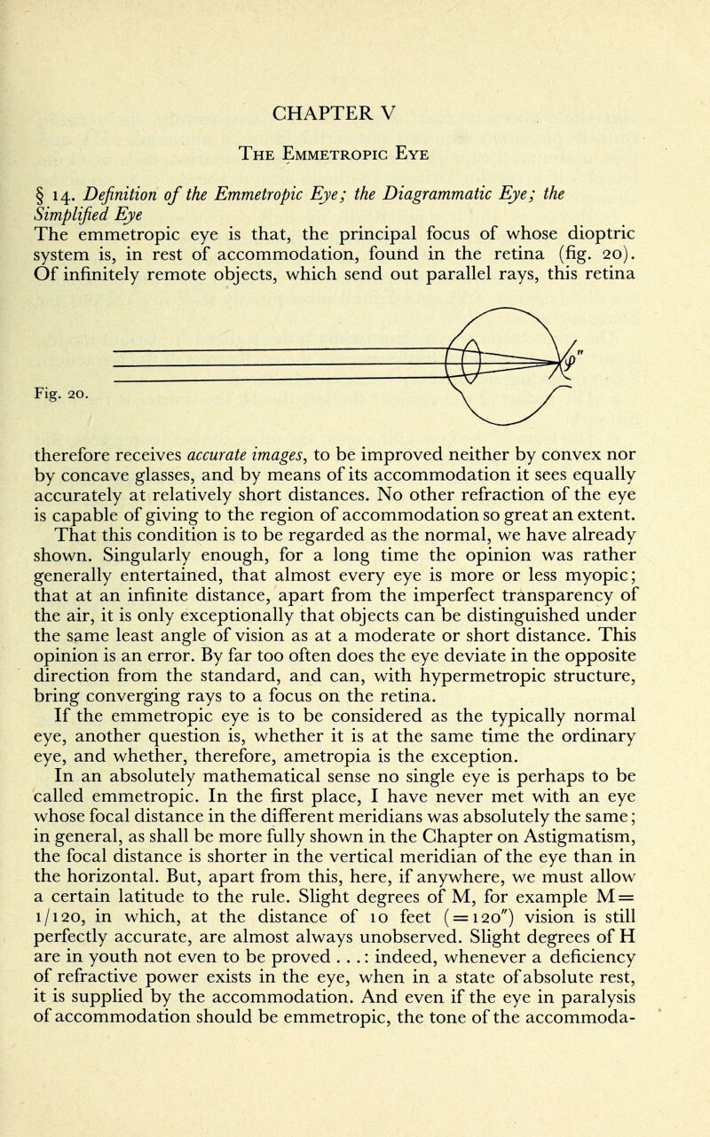 CHAPTER V The Emmetropic Eye § 14. Definition of the Emmetropic Eye; the Diagrammatic Eye; the Simplified Eye The emmetropic eye is that, the principal focus of whose dioptric system is, in rest of accommodation, found in the retina (fig. 20). Of infinitely remote objects, which send out parallel rays, this retina Fig. 20. therefore receives accurate images, to be improved neither by convex nor by concave glasses, and by means of its accommodation it sees equally accurately at relatively short distances. No other refraction of the eye is capable of giving to the region of accommodation so great an extent. That this condition is to be regarded as the normal, we have already shown. Singularly enough, for a long time the opinion was rather generally entertained, that almost every eye is more or less myopic; that at an infinite distance, apart from the imperfect transparency of the air, it is only exceptionally that objects can be distinguished under the same least angle of vision as at a moderate or short distance. This opinion is an error. By far too often does the eye deviate in the opposite direction from the standard, and can, with hypermetropic structure, bring converging rays to a focus on the retina. If the emmetropic eye is to be considered as the typically normal eye, another question is, whether it is at the same time the ordinary eye, and whether, therefore, ametropia is the exception. In an absolutely mathematical sense no single eye is perhaps to be called emmetropic. In the first place, I have never met with an eye whose focal distance in the different meridians was absolutely the same; in general, as shall be more fully shown in the Chapter on Astigmatism, the focal distance is shorter in the vertical meridian of the eye than in the horizontal. But, apart from this, here, if anywhere, we must allow a certain latitude to the rule. Slight degrees of M, for example M = 1/120, in which, at the distance of 10 feet ( = 120) vision is still perfectly accurate, are almost always unobserved. Slight degrees of H are in youth not even to be proved . . .: indeed, whenever a deficiency of refractive power exists in the eye, when in a state of absolute rest, it is supplied by the accommodation. And even if the eye in paralysis of accommodation should be emmetropic, the tone of the accommoda-