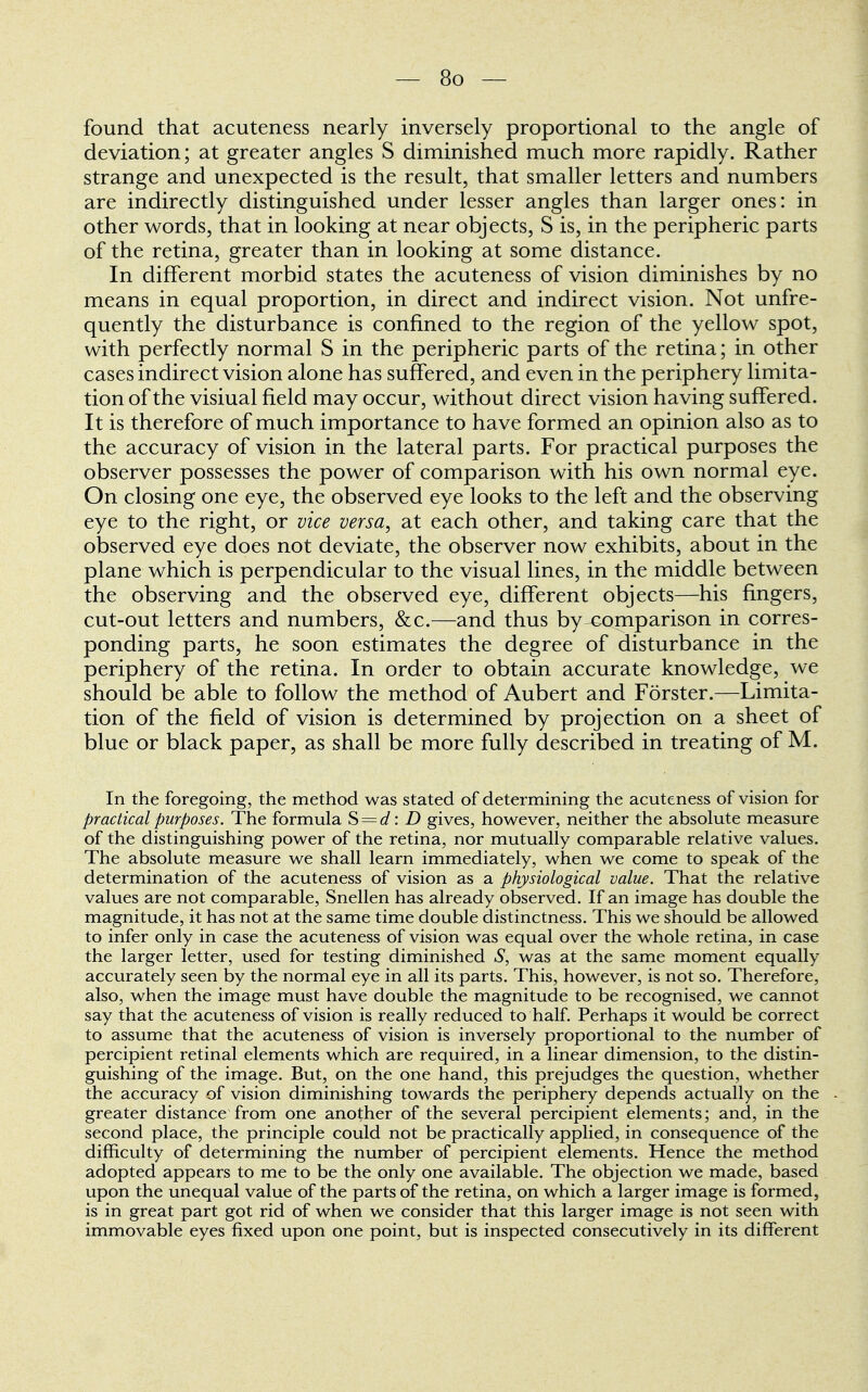 found that acuteness nearly inversely proportional to the angle of deviation; at greater angles S diminished much more rapidly. Rather strange and unexpected is the result, that smaller letters and numbers are indirectly distinguished under lesser angles than larger ones: in other words, that in looking at near objects, S is, in the peripheric parts of the retina, greater than in looking at some distance. In different morbid states the acuteness of vision diminishes by no means in equal proportion, in direct and indirect vision. Not unfre- quently the disturbance is confined to the region of the yellow spot, with perfectly normal S in the peripheric parts of the retina; in other cases indirect vision alone has suffered, and even in the periphery limita- tion of the visiual field may occur, without direct vision having suffered. It is therefore of much importance to have formed an opinion also as to the accuracy of vision in the lateral parts. For practical purposes the observer possesses the power of comparison with his own normal eye. On closing one eye, the observed eye looks to the left and the observing eye to the right, or vice versa, at each other, and taking care that the observed eye does not deviate, the observer now exhibits, about in the plane which is perpendicular to the visual lines, in the middle between the observing and the observed eye, different objects—his fingers, cut-out letters and numbers, &c.—and thus by-comparison in corres- ponding parts, he soon estimates the degree of disturbance in the periphery of the retina. In order to obtain accurate knowledge, we should be able to follow the method of Aubert and Forster.—Limita- tion of the field of vision is determined by projection on a sheet of blue or black paper, as shall be more fully described in treating of M. In the foregoing, the method was stated of determining the acuteness of vision for practical purposes. The formula S = d: D gives, however, neither the absolute measure of the distinguishing power of the retina, nor mutually comparable relative values. The absolute measure we shall learn immediately, when we come to speak of the determination of the acuteness of vision as a physiological value. That the relative values are not comparable, Snellen has already observed. If an image has double the magnitude, it has not at the same time double distinctness. This we should be allowed to infer only in case the acuteness of vision was equal over the whole retina, in case the larger letter, used for testing diminished S, was at the same moment equally accurately seen by the normal eye in all its parts. This, however, is not so. Therefore, also, when the image must have double the magnitude to be recognised, we cannot say that the acuteness of vision is really reduced to half. Perhaps it would be correct to assume that the acuteness of vision is inversely proportional to the number of percipient retinal elements which are required, in a linear dimension, to the distin- guishing of the image. But, on the one hand, this prejudges the question, whether the accuracy of vision diminishing towards the periphery depends actually on the greater distance from one another of the several percipient elements; and, in the second place, the principle could not be practically applied, in consequence of the difficulty of determining the number of percipient elements. Hence the method adopted appears to me to be the only one available. The objection we made, based upon the unequal value of the parts of the retina, on which a larger image is formed, is in great part got rid of when we consider that this larger image is not seen with immovable eyes fixed upon one point, but is inspected consecutively in its different