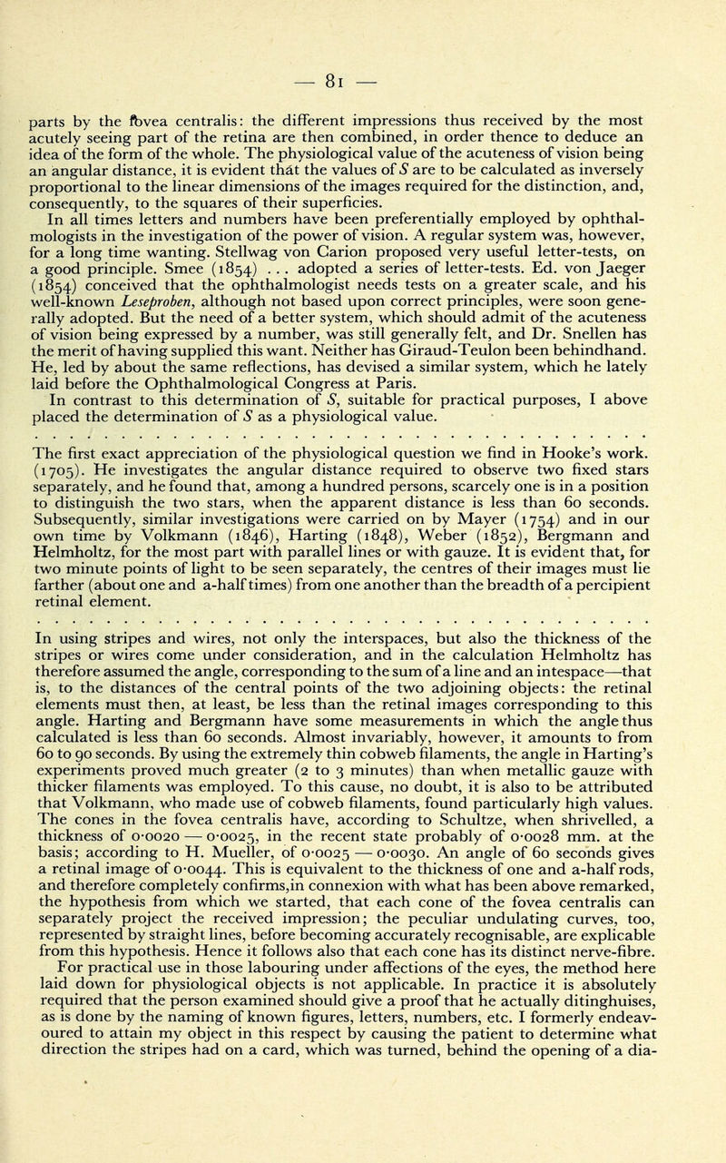 parts by the fbvea centralis: the different impressions thus received by the most acutely seeing part of the retina are then combined, in order thence to deduce an idea of the form of the whole. The physiological value of the acuteness of vision being an angular distance, it is evident that the values of S are to be calculated as inversely proportional to the linear dimensions of the images required for the distinction, and, consequently, to the squares of their superficies. In all times letters and numbers have been preferentially employed by ophthal- mologists in the investigation of the power of vision. A regular system was, however, for a long time wanting. Stellwag von Garion proposed very useful letter-tests, on a good principle. Smee (1854) . . . adopted a series of letter-tests. Ed. von Jaeger (1854) conceived that the ophthalmologist needs tests on a greater scale, and his well-known Leseproben, although not based upon correct principles, were soon gene- rally adopted. But the need of a better system, which should admit of the acuteness of vision being expressed by a number, was still generally felt, and Dr. Snellen has the merit of having supplied this want. Neither has Giraud-Teulon been behindhand. He, led by about the same reflections, has devised a similar system, which he lately laid before the Ophthalmological Congress at Paris. In contrast to this determination of S, suitable for practical purposes, I above placed the determination of £ as a physiological value. The first exact appreciation of the physiological question we find in Hooke's work. (1705). He investigates the angular distance required to observe two fixed stars separately, and he found that, among a hundred persons, scarcely one is in a position to distinguish the two stars, when the apparent distance is less than 60 seconds. Subsequently, similar investigations were carried on by Mayer (1754) and in our own time by Volkmann (1846), Harting (1848), Weber (1852), Bergmann and Helmholtz, for the most part with parallel lines or with gauze. It is evident that, for two minute points of light to be seen separately, the centres of their images must lie farther (about one and a-half times) from one another than the breadth of a percipient retinal element. In using stripes and wires, not only the interspaces, but also the thickness of the stripes or wires come under consideration, and in the calculation Helmholtz has therefore assumed the angle, corresponding to the sum of a line and an intespace—that is, to the distances of the central points of the two adjoining objects: the retinal elements must then, at least, be less than the retinal images corresponding to this angle. Harting and Bergmann have some measurements in which the angle thus calculated is less than 60 seconds. Almost invariably, however, it amounts to from 60 to 90 seconds. By using the extremely thin cobweb filaments, the angle in Harting's experiments proved much greater (2 to 3 minutes) than when metallic gauze with thicker filaments was employed. To this cause, no doubt, it is also to be attributed that Volkmann, who made use of cobweb filaments, found particularly high values. The cones in the fovea centralis have, according to Schultze, when shrivelled, a thickness of 0-0020 — 0-0025, m tne recent state probably of 0-0028 mm. at the basis; according to H. Mueller, of 0-0025 — 0-0030. An angle of 60 seconds gives a retinal image of 0-0044. This is equivalent to the thickness of one and a-half rods, and therefore completely confirms,in connexion with what has been above remarked, the hypothesis from which we started, that each cone of the fovea centralis can separately project the received impression; the peculiar undulating curves, too, represented by straight lines, before becoming accurately recognisable, are explicable from this hypothesis. Hence it follows also that each cone has its distinct nerve-fibre. For practical use in those labouring under affections of the eyes, the method here laid down for physiological objects is not applicable. In practice it is absolutely required that the person examined should give a proof that he actually ditinghuises, as is done by the naming of known figures, letters, numbers, etc. I formerly endeav- oured to attain my object in this respect by causing the patient to determine what direction the stripes had on a card, which was turned, behind the opening of a dia-