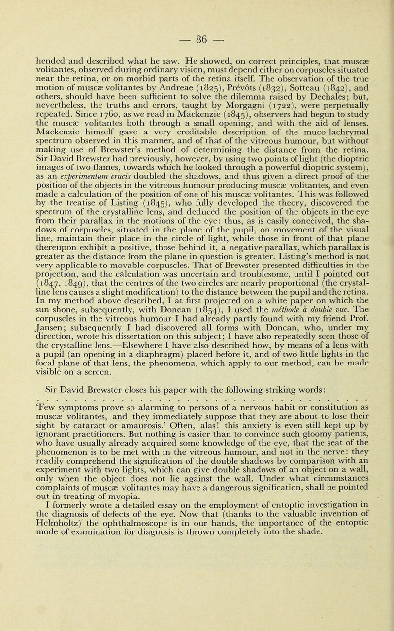 hended and described what he saw. He showed, on correct principles, that muscae volitantes, observed during ordinary vision, must depend either on corpuscles situated near the retina, or on morbid parts of the retina itself. The observation of the true motion of muscae volitantes by Andreae (1825), Prevots (1832), Sotteau (1842), and others, should have been sufficient to solve the dilemma raised by Dechales; but, nevertheless, the truths and errors, taught by Morgagni (1722), were perpetually repeated. Since 1760, as we read in Mackenzie (1845), observers had begun to study the muscae volitantes both through a small opening, and with the aid of lenses. Mackenzie himself gave a very creditable description of the muco-lachrymal spectrum observed in this manner, and of that of the vitreous humour, but without making use of Brewster's method of determining the distance from the retina. Sir David Brewster had previously, however, by using two points of light (the dioptric images of two flames, towards which he looked through a powerful dioptric system), as an experimentum crucis doubled the shadows, and thus given a direct proof of the position of the objects in the vitreous humour producing muscae volitantes, and even made a calculation of the position of one of his muscae volitantes. This was followed by the treatise of Listing (1845), who fully developed the theory, discovered the spectrum of the crystalline lens, and deduced the position of the objects in the eye from their parallax in the motions of the eye: thus, as is easily conceived, the sha- dows of corpuscles, situated in the plane of the pupil, on movement of the visual line, maintain their place in the circle of light, while those in front of that plane thereupon exhibit a positive, those behind it, a negative parallax, which parallax is greater as the distance from the plane in question is greater. Listing's method is not very applicable to movable corpuscles. That of Brewster presented difficulties in the projection, and the calculation was uncertain and troublesome, until I pointed out (1847, 1849), that the centres of the two circles are nearly proportional (the crystal- line lens causes a slight modification) to the distance between the pupil and the retina. In my method above described, I at first projected ,on a white paper on which the sun shone, subsequently, with Doncan (1854), I used the methode a double vue. The corpuscles in the vitreous humour I had already partly found with my friend Prof. Jansen; subsequently I had discovered all forms with Doncan, who, under my direction, wrote his dissertation on this subject; I have also repeatedly seen those of the crystalline lens.—Elsewhere I have also described how, by means of a lens with a pupil (an opening in a diaphragm) placed before it, and of two little lights in the focal plane of that lens, the phenomena, which apply to our method, can be made visible on a screen. Sir David Brewster closes his paper with the following striking words: 'Few symptoms prove so alarming to persons of a nervous habit or constitution as muscae volitantes, and they immediately suppose that they are about to lose their sight by cataract or amaurosis.' Often, alas! this anxiety is even still kept up by ignorant practitioners. But nothing is easier than to convince such gloomy patients, who have usually already acquired some knowledge of the eye, that the seat of the phenomenon is to be met with in the vitreous humour, and not in the nerve: they readily comprehend the signification of the double shadows by comparison with an experiment with two lights, which can give double shadows of an object on a wall, only when the object does not lie against the wall. Under what circumstances complaints of muscae volitantes may have a dangerous signification, shall be pointed out in treating of myopia. I formerly wrote a detailed essay on the employment of entoptic investigation in the diagnosis of defects of the eye. Now that (thanks to the valuable invention of Helmholtz) the ophthalmoscope is in our hands, the importance of the entoptic mode of examination for diagnosis is thrown completely into the shade.