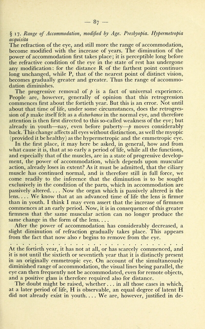 § 17. Range of Accommodation, modified by Age. Presbyopia. Hypermetropia acquisita The refraction of the eye, and still more the range of accommodation, become modified with the increase of years. The diminution of the power of accommodation first takes place; it is perceptible long before the refractive condition of the eye in the state of rest has undergone any modification: for the distance R of the farthest point continues long unchanged, while P, that of the nearest point of distinct vision, becomes gradually greater and greater. Thus the range of accommo- dation diminishes. The progressive removal of p is a fact of universal experience. People are, however, generally of opinion that this retrogression commences first about the fortieth year. But this is an error. Not until about that time of life, under some circumstances, does the retrogres- sion of jfr make itself felt as a disturbance in the normal eye, and therefore attention is then first directed to this so-called weakness of the eye; but already in youth—nay, even before puberty—p moves considerably back. This change affects all eyes without distinction, as well the myopic (provided it be healthy) as the hypermetropic and the emmetropic eye. In the first place, it may here be asked, in general, how and from what cause it is, that at so early a period of life, while all the functions, and especially that of the muscles, are in a state of progressive develop- ment, the power of accommodation, which depends upon muscular action, already loses in extent? As it must be admitted, that the ciliary muscle has continued normal, and is therefore still in full force, we come readily to the inference that the diminution is to be sought exclusively in the condition of the parts, which in accommodation are passively altered. . . . Now the organ which is passively altered is the lens. . . . We know that at an advanced time of life the lens is firmer than in youth. I think I may even assert that the increase of firmness commences at an early period. Now, it is in consequence of this greater firmness that the same muscular action can no longer produce the same change in the form of the lens. . . . After the power of accommodation has considerably decreased, a slight diminution of refraction gradually takes place. This appears from the fact that now also r begins to remove from the eye. At the fortieth year, it has not at all, or has scarcely commenced, and it is not until the sixtieth or seventieth year that it is distinctly present in an originally emmetropic eye. On account of the simultaneously diminished range of accommodation, the visual lines being parallel, the eye can then frequently not be accommodated, even for remote objects, and a positive glass is therefore required also for distance. The doubt might be raised, whether... in all those cases in which, at a later period of life, H is observable, an equal degree of latent H did not already exist in youth. . . . We are, however, justified in de-