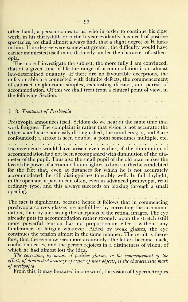 other hand, a person comes to us, who in order to continue his close work, in his thirty-fifth or fortieth year evidently has need of positive spectacles, we shall almost always find, that a slight degree of H lurks in him. If its degree were somewhat greater, the difficulty would have earlier manifested itself more distinctly, under the character of asthen- opia. The more I investigate the subject, the more fully I am convinced, that at a given time of life the range of accommodation is an almost law-determined quantity. If there are no favourable exceptions, the unfavourable are connected with definite defects, the commencement of cataract or glaucoma simplex, exhausting diseases, and paresis of accommodation. Of this we shall treat from a clinical point of view, in the following Section. § 18. Treatment of Presbyopia Presbyopia announces itself. Seldom do we hear at the same time that work fatigues. The complaint is rather that vision is not accurate: the letters n and u are not easily distinguished; the numbers 3, 5, and 8 are confounded; a stroke is seen double, a point sometimes multiple, etc. Inconvenience would have arisen even earlier, if the diminution of accommodation had not been accompanied with diminution of the dia- meter of the pupil. Thus also the small pupil of the old man makes the loss of the power of accommodation lighter to him: to this he is indebted for the fact that, even at distances for which he is not accurately accommodated, he still distinguishes tolerably well. In full daylight, in the open air, a person can often, even in advanced presbyopia, read ordinary type, and this always succeeds on looking through a small opening. The fact is significant, because hence it follows that in commencing presbyopia convex glasses are usefull less by correcting the accommo- dation, than by increasing the sharpness of the retinal images. The eye already puts its accommodation rather strongly upon the stretch (still more powerful tension has no proportionate effect) without any hinderance or fatigue whatever. Aided by weak glasses, the eye continues the tension almost in the same manner. The result is there- fore, that the eye now sees more accurately: the letters become black, confusion ceases, and the person rejoices in a distinctness of vision, of which he had almost lost the idea. The correction, by means of positive glasses, in the commencement of the effort, of diminished accuracy of vision of near objects, is the characteristic mark of presbyopia From this, it may be stated in one word, the vision of hypermetropics