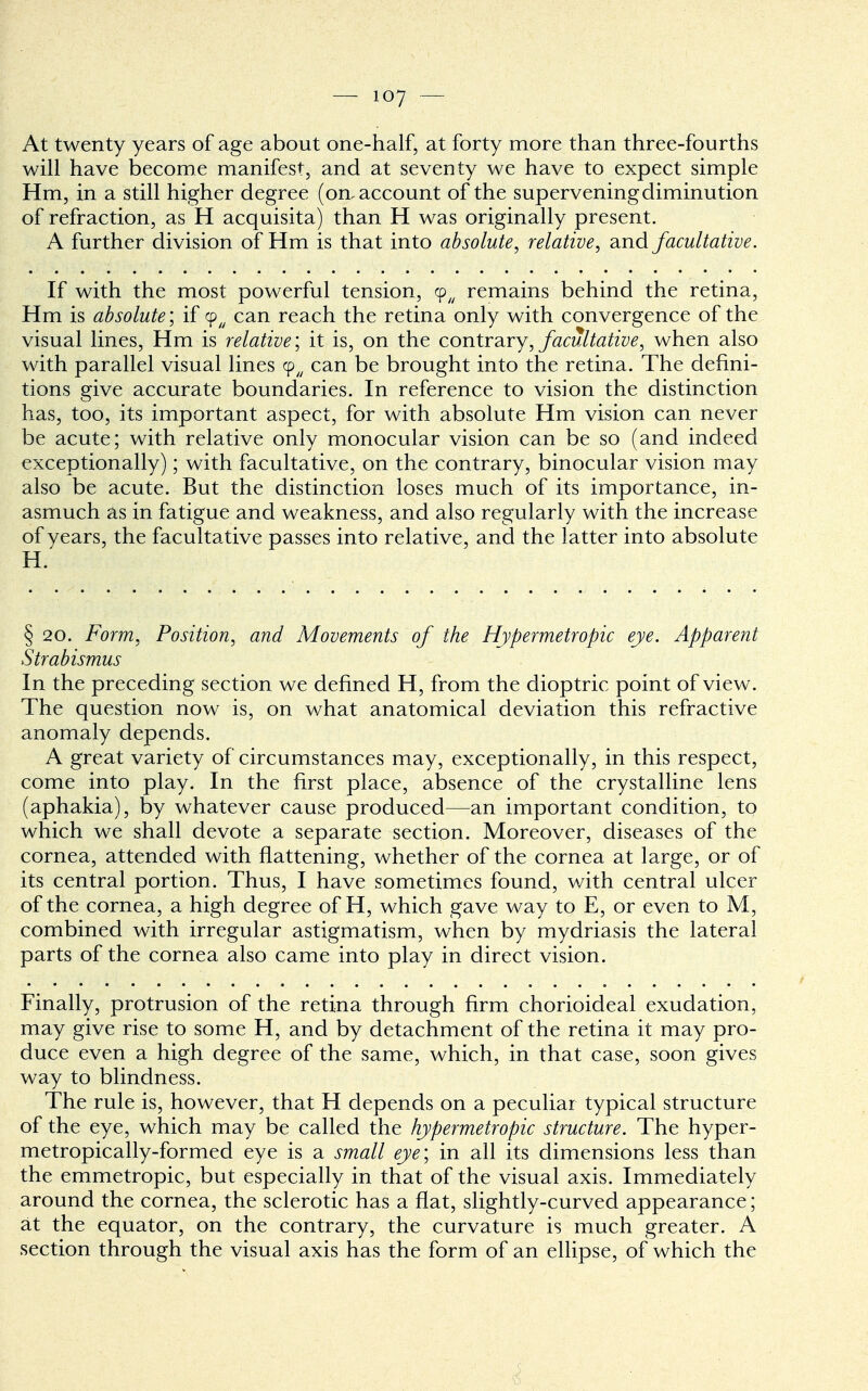 At twenty years of age about one-half, at forty more than three-fourths will have become manifest, and at seventy we have to expect simple Hm, in a still higher degree (on, account of the supervening diminution of refraction, as H acquisita) than H was originally present. A further division of Hm is that into absolute, relative, and facultative. If with the most powerful tension, cpy/ remains behind the retina, Hm is absolute', if cp„ can reach the retina only with convergence of the visual lines, Hm is relative', it is, on the contraryfacultative, when also with parallel visual lines cpy/ can be brought into the retina. The defini- tions give accurate boundaries. In reference to vision the distinction has, too, its important aspect, for with absolute Hm vision can never be acute; with relative only monocular vision can be so (and indeed exceptionally); with facultative, on the contrary, binocular vision may also be acute. But the distinction loses much of its importance, in- asmuch as in fatigue and weakness, and also regularly with the increase of years, the facultative passes into relative, and the latter into absolute H. § 20. Form, Position, and Movements of the Hypermetropic eye. Apparent Strabismus In the preceding section we defined H, from the dioptric point of vi ew. The question now is, on what anatomical deviation this refractive anomaly depends. A great variety of circumstances may, exceptionally, in this respect, come into play. In the first place, absence of the crystalline lens (aphakia), by whatever cause produced—an important condition, to which we shall devote a separate section. Moreover, diseases of the cornea, attended with flattening, whether of the cornea at large, or of its central portion. Thus, I have sometimes found, with central ulcer of the cornea, a high degree of H, which gave way to E, or even to M, combined with irregular astigmatism, when by mydriasis the lateral parts of the cornea also came into play in direct vision. Finally, protrusion of the retina through firm chorioideal exudation, may give rise to some H, and by detachment of the retina it may pro- duce even a high degree of the same, which, in that case, soon gives way to blindness. The rule is, however, that H depends on a peculiar typical structure of the eye, which may be called the hypermetropic structure. The hyper- metropically-formed eye is a small eye', in all its dimensions less than the emmetropic, but especially in that of the visual axis. Immediately around the cornea, the sclerotic has a flat, slightly-curved appearance; at the equator, on the contrary, the curvature is much greater. A section through the visual axis has the form of an ellipse, of which the