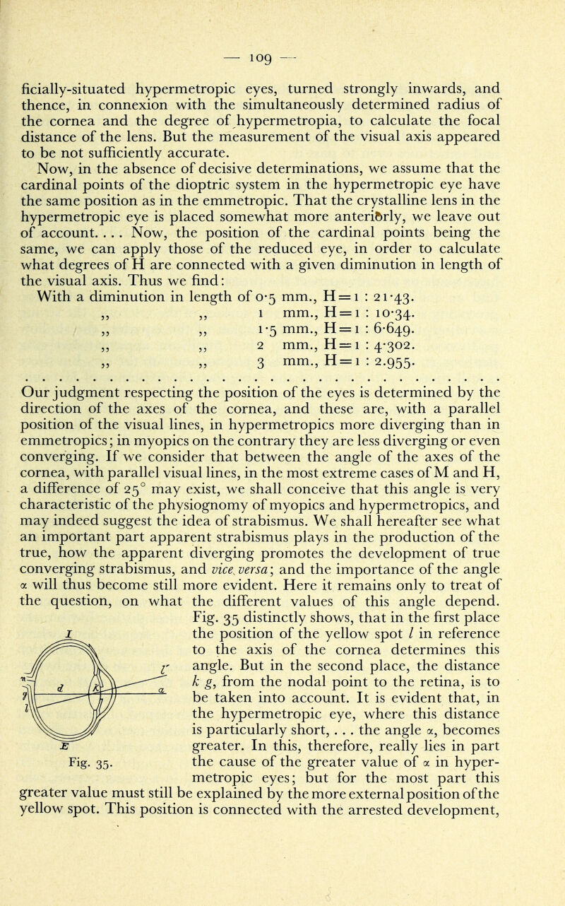 ficially-situated hypermetropic eyes, turned strongly inwards, and thence, in connexion with the simultaneously determined radius of the cornea and the degree of hypermetropia, to calculate the focal distance of the lens. But the measurement of the visual axis appeared to be not sufficiently accurate. Now, in the absence of decisive determinations, we assume that the cardinal points of the dioptric system in the hypermetropic eye have the same position as in the emmetropic. That the crystalline lens in the hypermetropic eye is placed somewhat more anteriorly, we leave out of account. .. . Now, the position of the cardinal points being the same, we can apply those of the reduced eye, in order to calculate what degrees of H are connected with a given diminution in length of the visual axis. Thus we find: With a diminution in length of 0-5 mm., H = i : 21-43. 1 mm., H=i : 10-34. 1-5 mm., H = i : 6-649. 2 mm., H=i : 4-302. 3 mm., H=i : 2.955. Our judgment respecting the position of the eyes is determined by the direction of the axes of the cornea, and these are, with a parallel position of the visual lines, in hypermetropics more diverging than in emmetropics; in myopics on the contrary they are less diverging or even converging. If we consider that between the angle of the axes of the cornea, with parallel visual lines, in the most extreme cases of M and H, a difference of 250 may exist, we shall conceive that this angle is very characteristic of the physiognomy of myopics and hypermetropics, and may indeed suggest the idea of strabismus. We shall hereafter see what an important part apparent strabismus plays in the production of the true, how the apparent diverging promotes the development of true converging strabismus, and vice^ versa; and the importance of the angle a will thus become still more evident. Here it remains only to treat of the question, on what the different values of this angle depend. Fig. 35 distinctly shows, that in the first place 1 the position of the yellow spot / in reference to the axis of the cornea determines this angle. But in the second place, the distance k g, from the nodal point to the retina, is to be taken into account. It is evident that, in the hypermetropic eye, where this distance is particularly short, . . . the angle a, becomes e greater. In this, therefore, really lies in part Fig. 35. the cause of the greater value of a in hyper- metropic eyes; but for the most part this greater value must still be explained by the more external position of the yellow spot. This position is connected with the arrested development,