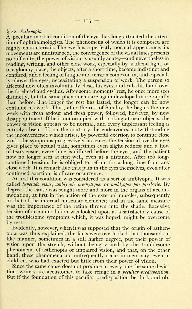 §22. Asthenopia A peculiar morbid condition of the eyes has long attracted the atten- tion of ophthalmologists. The phenomena of which it is composed are highly characteristic. The eye has a perfectly normal appearance, its movements are undisturbed, the convergence of the visual lines presents no difficulty, the power of vision is usually acute,—and nevertheless in reading, writing, and other close work, especially by artificial light, or in a gloomy place, the objects, after a short time, become indistinct and confused, and a feeling of fatigue and tension comes on in, and especial- ly above, the eyes, necessitating a suspension of work. The person so affected now often involuntarily closes his eyes, and rubs his hand over the forehead and eyelids. After some moments' rest, he once more sees distinctly, but the same phenomena are again developed more rapidly than before. The longer the rest has lasted, the longer can he now continue his work. Thus, after the rest of Sunday, he begins the new week with fresh ardour and fresh power, followed, however, by new disappointment. If he is not occupied with looking at near objects, the power of vision appears to be normal, and every unpleasant feeling is entirely absent. If, on the contrary, he endeavours, notwithstanding the inconvenience which arises, by powerful exertion to continue close work, the symptoms progressively increase: the tension above the eyes gives place to actual pain, sometimes even slight redness and a flow of tears ensue, everything is diffused before the eyes, and the patient now no longer sees at first well, even at a distance. After too long- continued tension, he is obliged to refrain for a long time from any close work. It is remarkable that pain in the eyes themselves, even after continued exertion, is of rare occurrence. At first this condition was considered as a sort of amblyopia. It was called hebetudo visus, amblyopie presbytique, or amblyopie par presbytie. By degrees the cause was sought more and more in the organs of accom- modation, at first in the action of the external muscles, subsequently in that of the internal muscular elements; and in the same measure was the importance of the retina thrown into the shade. Excessive tension of accommodation was looked upon as a satisfactory cause of the troublesome symptoms which, it was hoped, might be overcome by rest. Evidently, however, when it was supposed that the origin of asthen- opia was thus explained, the facts were overlooked that thousands in like manner, sometimes in a still higher degree, put their power of vision upon the stretch, without being visited by the troublesome phenomena of asthenopia or impaired vision, and that, on the other hand, these phenomena not unfrequently occur in men, nay, even in children, who had exacted but little from their power of vision. Since the same cause does not produce in every one the same devia- tion, writers are accustomed to take refuge in a peculiar predisposition. But if the foundation of this peculiar predisposition be dark and ob-