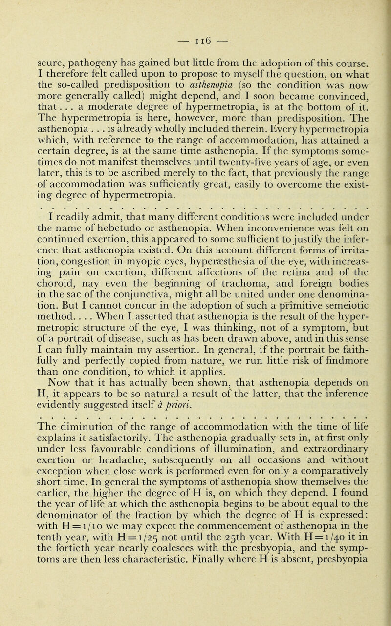 scure, pathogeny has gained but little from the adoption of this course. I therefore felt called upon to propose to myself the question, on what the so-called predisposition to asthenopia (so the condition was now more generally called) might depend, and I soon became convinced, that... a moderate degree of hypermetropia, is at the bottom of it. The hypermetropia is here, however, more than predisposition. The asthenopia ... is already wholly included therein. Every hypermetropia which, with reference to the range of accommodation, has attained a certain degree, is at the same time asthenopia. If the symptoms some- times do not manifest themselves until twenty-five years of age, or even later, this is to be ascribed merely to the fact, that previously the range of accommodation was sufficiently great, easily to overcome the exist- ing degree of hypermetropia. I readily admit, that many different conditions were included under the name of hebetudo or asthenopia. When inconvenience was felt on continued exertion, this appeared to some sufficient to justify the infer- ence that asthenopia existed. On this account different forms of irrita- tion, congestion in myopic eyes, hyperesthesia of the eye, with increas- ing pain on exertion, different affections of the retina and of the choroid, nay even the beginning of trachoma, and foreign bodies in the sac of the conjunctiva, might all be united under one denomina- tion. But I cannot concur in the adoption of such a primitive semeiotic method. . . . When I asserted that asthenopia is the result of the hyper- metropic structure of the eye, I was thinking, not of a symptom, but of a portrait of disease, such as has been drawn above, and in this sense I can fully maintain my assertion. In general, if the portrait be faith- fully and perfectly copied from nature, we run little risk of fmdmore than one condition, to which it applies. Now that it has actually been shown, that asthenopia depends on H, it appears to be so natural a result of the latter, that the inference evidently suggested itself a priori. The diminution of the range of accommodation with the time of life explains it satisfactorily. The asthenopia gradually sets in, at first only under less favourable conditions of illumination, and extraordinary exertion or headache, subsequently on all occasions and without exception when close work is performed even for only a comparatively short time. In general the symptoms of asthenopia show themselves the earlier, the higher the degree of H is, on which they depend. I found the year of life at which the asthenopia begins to be about equal to the denominator of the fraction by which the degree of H is expressed: with H = i/io we may expect the commencement of asthenopia in the tenth year, with H = i/25 not until the 25th year. With H = i/40 it in the fortieth year nearly coalesces with the presbyopia, and the symp- toms are then less characteristic. Finally where H is absent, presbyopia