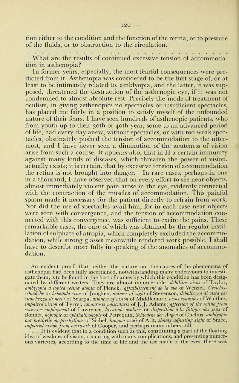 tion either to the condition and the function of the retina, or to pressure of the fluids, or to obstruction to the circulation. What are the results of continued excessive tension of accommoda- tion in asthenopia? In former years, especially, the most fearful consequences were pre- dicted from it. Asthenopia was considered to be the first stage of, or at least to be intimately related to, amblyopia, and the latter, it was sup- posed, threatened the destruction of the asthenopic eye, if it was not condemned to almost absolute rest. Precisely the mode of treatment of oculists, in giving asthenopics no spectacles or insufficient spectacles, has placed me fairly in a position to satisfy myself of the unfounded nature of their fears. I have seen hundreds of asthenopic patients, who from youth up to their 30th or 40th year, some to an advanced period of life, had every day anew, without spectacles, or with too weak spec- tacles, obstinately pushed the tension of accommodation to the utter- most, and I have never seen a diminution of the acuteness of vision arise from such a course. It appears also, that in H a certain immunity against many kinds of diseases, which threaten the power of vision, actually exists; it is certain, that by excessive tension of accommodation the retina is not brought into danger.—In rare cases, perhaps in one in a thousand, I have observed that on every effort to see near objects, almost immediately violent pain arose in the eye, evidently connected with the contraction of the muscles of accommodation. This painful spasm made it necessary for the patient directly to refrain from work. Nor did the use of spectacles avail him, for in each case near objects were seen with convergence, and the tension of accommodation con- nected with this convergence, was sufficient to excite the pains. These remarkable cases, the cure of which was obtained by the regular instil- lation of sulphate of atropia, which completely excluded the accommo- dation, while strong glasses meanwhile rendered work possible, I shall have to describe more fully in speaking of the anomalies of accommo- dation. An evident proof, that neither the nature nor the causes of the phenomena of asthenopia had been fully ascertained, notwithstanding many endeavours to investi- gate them, is to be found in the host of names by which this condition has been desig- nated by different writers. They are almost innumerable: debilitas visus of Taylor, amblyopia a topica retina atonia of Plenck, affaiblissement de la vue of Wenzel, Gesichts- schwdche or hebetudo visus of Jungken, dulness of sight of Stevenson, debollezza di vista per stanchezza di nervi of Scarpa, dimness of vision of Middlemore, visus evanides of Walther, impaired vision of Tyrrel, amaurosis muscularis of J. J. Adams; affection of the retina from excessive employment of Lawrence, lassitudo ocularis or disposition a la fatigue des yeux of Bonnet, kopiopie or ophthalmokopie of Petrequin, Schwache der Augen of Chelius, amblyopic par presbytie ou presbytique of Sichel, languor oculi of Arlt, slowly adjusting sight of Smee, impaired vision from overwork of Cooper, and perhaps many others still. ... It is evident that in a condition such as this, constituting a part of the floating idea of weaknes of vision, occurring with many complications, and presenting numer- ous varieties, according to the time of life and the use made of the eyes, there was