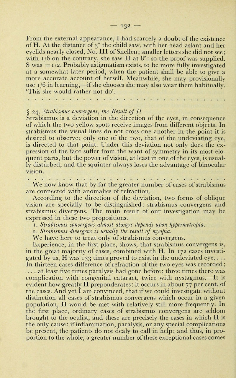 From the external appearance, I had scarcely a doubt of the existence of H. At the distance of 3 the child saw, with her head aslant and her eyelids nearly closed, No. Ill of Snellen; smaller letters she did not see; with 1/6 on the contrary, she saw II at 8: so the proof was supplied. S was =1/2. Probably astigmatism exists, to be more fully investigated at a somewhat later period, when the patient shall be able to give a more accurate account of herself. Meanwhile, she may provisionally use 1/6 in learning,—if she chooses she may also wear them habitually. 'This she would rather not do'. § 24. Strabismus convergens, the Result of H Strabismus is a deviation in the direction of the eyes, in consequence of which the two yellow spots receive images from different objects. In strabismus the visual lines do not cross one another in. the point it is desired to observe; only one of the two, that of the undeviating eye, is directed to that point. Under this deviation not only does the ex- pression of the face suffer from the want of symmetry in its most elo- quent parts, but the power of vision, at least in one of the eyes, is usual- ly disturbed, and the squinter always loses the advantage of binocular vision. We now know that by far the greater number of cases of strabismus are connected with anomalies of refraction. According to the direction of the deviation, two forms of oblique vision are specially to be distinguished: strabismus convergens and strabismus divergens. The main result of our investigation may be expressed in these two propositions. 1. Strabismus convergens almost always depends upon hypermetropic 2. Strabismus divergens is usually the result of myopia. We have here to treat only of strabismus convergens. Experience, in the first place, shows, that strabismus convergens is, in the great majority of cases, combined with H. In 172 cases investi- gated by us, H was 133 times proved to exist in the undeviated eye. . . . In thirteen cases difference of refraction of the two eyes was recorded; ... at least five times paralysis had gone before; three times there was complication with congenital cataract, twice with nystagmus.—It is evident how greatly H preponderates: it occurs in about 77 per cent, of the cases. And yet I am convinced, that if we could investigate without distinction all cases of strabismus convergens which occur in a given population, H would be met with relatively still more frequently. In the first place, ordinary cases of strabismus convergens are seldom brought to the oculist, and these are precisely the cases in which H is the only cause: if inflammation, paralysis, or any special complications be present, the patients do not dealy to call in help; and thus, in pro- portion to the whole, a greater number of these exceptional cases comes