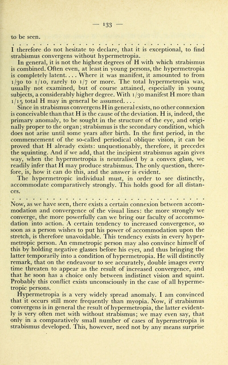 to be seen. I therefore do not hesitate to declare, that it is exceptional, to find strabismus convergens without hypermetropia. In general, it is not the highest degrees of H with which strabismus is combined. Often even, at least in young persons, the hypermetropia is completely latent. . . . Where it was manifest, it amounted to from 1/30 to 1/10, rarely to 1/7 or more. The total hypermetropia was, usually not examined, but of course attained, especially in young subjects, a considerably higher degree. With 1 /30 manifest H more than 1/15 total H may in general be assumed. . . . Since in strabismus convergens H in general exists, no other connexion is conceivable than that H is the cause of the deviation. H is, indeed, the primary anomaly, to be sought in the structure of the eye, and origi- nally proper to the organ; strabismus is the secondary condition, which does not arise until some years after birth. In the first period, in the commencement of the so-called periodical oblique vision, it can be proved that H already exists: unquestionably, therefore, it precedes the squinting. And if we add, that the incipient strabismus again gives way, when the hypermetropia is neutralised by a convex glass, we readily infer that H may produce strabismus. The only question, there- fore, is, how it can do this, and the answer is evident. The hypermetropic individual must, in order to see distinctly, accommodate comparatively strongly. This holds good for all distan- ces. Now, as we have seen, there exists a certain connexion between accom- modation and convergence of the visual lines: the more strongly we converge, the more powerfully can we bring our faculty of accommo- dation into action. A certain tendency to increased convergence, so soon as a person wishes to put his power of accommodation upon the stretch, is therefore unavoidable. This tendency exists in every hyper- metropic person. An emmetropic person may also convince himself of this by holding negative glasses before his eyes, and thus bringing the latter temporarily into a condition of hypermetropia. He will distinctly remark, that on the endeavour to see accurately, double images every time threaten to appear as the result of increased convergence, and that he soon has a choice only between indistinct vision and squint. Probably this conflict exists unconsciously in the case of all hyperme- tropic persons. Hypermetropia is a very widely spread anomaly. I am convinced that it occurs still more frequently than myopia. Now, if strabismus convergens is in general the result of hypermetropia, the latter evident- ly is very often met with without strabismus; we may even say, that only in a comparatively small number of cases of hypermetropia is strabismus developed. This, however, need not by any means surprise