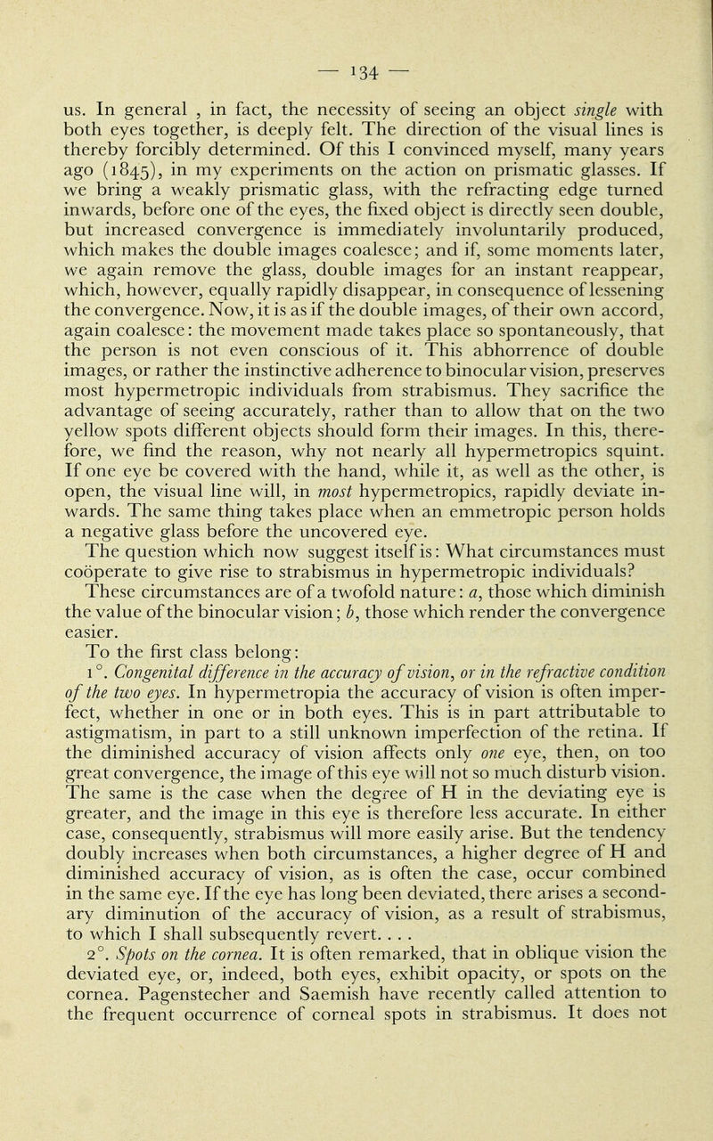 — *34 — us. In general , in fact, the necessity of seeing an object single with both eyes together, is deeply felt. The direction of the visual lines is thereby forcibly determined. Of this I convinced myself, many years ago (1845), m mY experiments on the action on prismatic glasses. If we bring a weakly prismatic glass, with the refracting edge turned inwards, before one of the eyes, the fixed object is directly seen double, but increased convergence is immediately involuntarily produced, which makes the double images coalesce; and if, some moments later, we again remove the glass, double images for an instant reappear, which, however, equally rapidly disappear, in consequence of lessening the convergence. Now, it is as if the double images, of their own accord, again coalesce: the movement made takes place so spontaneously, that the person is not even conscious of it. This abhorrence of double images, or rather the instinctive adherence to binocular vision, preserves most hypermetropic individuals from strabismus. They sacrifice the advantage of seeing accurately, rather than to allow that on the two yellow spots different objects should form their images. In this, there- fore, we find the reason, why not nearly all hypermetropics squint. If one eye be covered with the hand, while it, as well as the other, is open, the visual line will, in most hypermetropics, rapidly deviate in- wards. The same thing takes place when an emmetropic person holds a negative glass before the uncovered eye. The question which now suggest itself is: What circumstances must cooperate to give rise to strabismus in hypermetropic individuals? These circumstances are of a twofold nature: a, those which diminish the value of the binocular vision; b, those which render the convergence easier. To the first class belong: 1 °. Congenital difference in the accuracy of vision, or in the refractive condition of the two eyes. In hypermetropia the accuracy of vision is often imper- fect, whether in one or in both eyes. This is in part attributable to astigmatism, in part to a still unknown imperfection of the retina. If the diminished accuracy of vision affects only one eye, then, on too great convergence, the image of this eye will not so much disturb vision. The same is the case when the degree of H in the deviating eye is greater, and the image in this eye is therefore less accurate. In either case, consequently, strabismus will more easily arise. But the tendency doubly increases when both circumstances, a higher degree of H and diminished accuracy of vision, as is often the case, occur combined in the same eye. If the eye has long been deviated, there arises a second- ary diminution of the accuracy of vision, as a result of strabismus, to which I shall subsequently revert. . . . 2°. Spots on the cornea. It is often remarked, that in oblique vision the deviated eye, or, indeed, both eyes, exhibit opacity, or spots on the cornea. Pagenstecher and Saemish have recently called attention to the frequent occurrence of corneal spots in strabismus. It does not