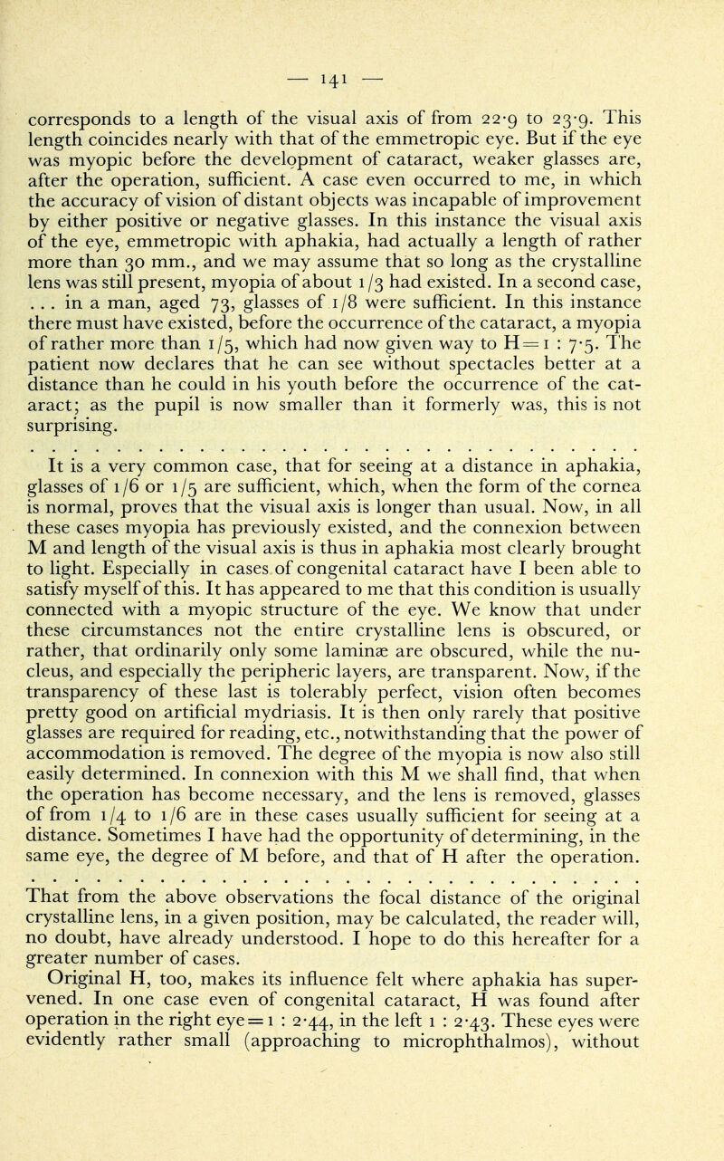 corresponds to a length of the visual axis of from 22-9 to 23-9. This length coincides nearly with that of the emmetropic eye. But if the eye was myopic before the development of cataract, weaker glasses are, after the operation, sufficient. A case even occurred to me, in which the accuracy of vision of distant objects was incapable of improvement by either positive or negative glasses. In this instance the visual axis of the eye, emmetropic with aphakia, had actually a length of rather more than 30 mm., and we may assume that so long as the crystalline lens was still present, myopia of about 1 /3 had existed. In a second case, ... in a man, aged 73, glasses of 1 /8 were sufficient. In this instance there must have existed, before the occurrence of the cataract, a myopia of rather more than 1/5, which had now given way to H= 1 : 7-5. The patient now declares that he can see without spectacles better at a distance than he could in his youth before the occurrence of the cat- aract; as the pupil is now smaller than it formerly was, this is not surprising. It is a very common case, that for seeing at a distance in aphakia, glasses of 1/6 or 1/5 are sufficient, which, when the form of the cornea is normal, proves that the visual axis is longer than usual. Now, in all these cases myopia has previously existed, and the connexion between M and length of the visual axis is thus in aphakia most clearly brought to light. Especially in cases of congenital cataract have I been able to satisfy myself of this. It has appeared to me that this condition is usually connected with a myopic structure of the eye. We know that under these circumstances not the entire crystalline lens is obscured, or rather, that ordinarily only some laminae are obscured, while the nu- cleus, and especially the peripheric layers, are transparent. Now, if the transparency of these last is tolerably perfect, vision often becomes pretty good on artificial mydriasis. It is then only rarely that positive glasses are required for reading, etc., notwithstanding that the power of accommodation is removed. The degree of the myopia is now also still easily determined. In connexion with this M we shall find, that when the operation has become necessary, and the lens is removed, glasses of from 1/4 to 1/6 are in these cases usually sufficient for seeing at a distance. Sometimes I have had the opportunity of determining, in the same eye, the degree of M before, and that of H after the operation. That from the above observations the focal distance of the original crystalline lens, in a given position, may be calculated, the reader will, no doubt, have already understood. I hope to do this hereafter for a greater number of cases. Original H, too, makes its influence felt where aphakia has super- vened. In one case even of congenital cataract, H was found after operation in the right eye= 1 : 2-44, in the left 1 : 2-43. These eyes were evidently rather small (approaching to microphthalmos), without