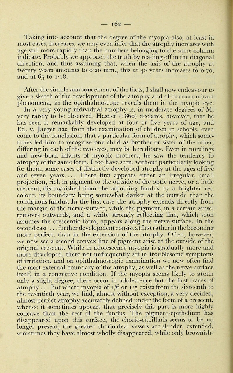 Taking into account that the degree of the myopia also, at least in most cases, increases, we may even infer that the atrophy increases with age still more rapidly than the numbers belonging to the same column indicate. Probably we approach the truth by reading off in the diagonal direction, and thus assuming that, when the axis of the atrophy at twenty years amounts to 0-20 mm., this at 40 years increases to 0-70, and at 65 to 1 ■ 18. After the simple announcement of the facts, I shall now endeavour to give a sketch of the development of the atrophy and of its concomitant phenomena, as the ophthalmoscope reveals them in the myopic eye. In a very young individual atrophy is, in moderate degrees of M, very rarely to be observed. Hasner (i860) declares, however, that he has seen it remarkably developed at four or five years of age, and Ed. v. Jaeger has, from the examination of children in schools, even come to the conclusion, that a particular form of atrophy, which some- times led him to recognise one child as brother or sister of the other, differing in each of the two eyes, may be hereditary. Even in nurslings and new-born infants of myopic mothers, he saw the tendency to atrophy of the same form. I too have seen, without particularly looking for them, some cases of distinctly developed atrophy at the ages of five and seven years. . . . There first appears either an irregular, small projection, rich in pigment to the outside of the optic nerve, or a little crescent, distinguished from the adjoining fundus by a brighter red colour, its boundary being somewhat darker at the outside than the contiguous fundus. In the first case the atrophy extends directly from the margin of the nerve-surface, while the pigment, in a certain sense, removes outwards, and a white strongly reflecting line, which soon assumes the crescentic form, appears along the nerve-surface. In the second case . . .further development consist at first rather in the becoming more perfect, than in the extension of the atrophy. Often, however, we now see a second convex line of pigment arise at the outside of the original crescent. While in adolescence myopia is gradually more and more developed, there not unfrequently set in troublesome symptoms of irritation, and on ophthalmoscopic examination we now often find the most external boundary of the atrophy, as well as the nerve-surface itself, in a congestive condition. If the myopia seems likely to attain only a slight degree, there occur in adolescence but the first traces of atrophy . . . But where myopia of 1/6 or 1 /5 exists from the sixteenth to the twentieth year, we find, almost without exception, a very decided, almost perfect atrophy accurately defined under the form of a crescent, whence it sometimes appears that precisely this part is more highly concave than the rest of the fundus. The pigment-epithelium has disappeared upon this surface, the chorio-capillaris seems to be no longer present, the greater chorioideal vessels are slender, extended, sometimes they have almost wholly disappeared, while only brownish-