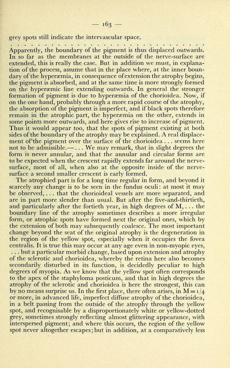 grey spots still indicate the intervascular space. Apparently, the boundary of the pigment is thus displaced outwards. In so far as the membranes at the outside of the nerve-surface are extended, this is really the case. But in addition we must, in explana- tion of the process, assume that in the place where, at the inner boun- dary of the hyperemia, in consequence of extension the atrophy begins, the pigment is absorbed, and at the same time is more strongly formed on the hyperaemic line extending outwards. In general the stronger formation of pigment is due to hyperaemia of the chorioidea. Now, if on the one hand, probably through a more rapid course of the atrophy, the absorption of the pigment is imperfect, and if black spots therefore remain in the atrophic part, the hyperaemia on the other, extends in some points more outwards, and here gives rise to increase of pigment. Thus it would appear too, that the spots of pigment existing at both sides of the boundary of the atrophy may be explained. A real displace- ment of the pigment over the surface of the chorioidea . . . seems here not to be admissible.—. . . We may remark, that in slight degrees the form is never annular, and that the annular and circular forms are to be expected when the crescent rapidly extends far around the nerve- surface, most of all, when also at the opposite inside of the nerve- surface a second smaller crescent is early formed. The atrophied part is for a long time regular in form, and beyond it scarcely any change is to be seen in the fundus oculi: at most it may be observed, . . . that the chorioideal vessels are more separated, and are in part more slender than usual. But after the five-and-thirtieth, and particularly after the fortieth year, in high degrees of M, . . . the boundary line of the atrophy sometimes describes a more irregular form, or atrophic spots have formed next the original ones, which by the extension of both may subsequently coalesce. The most important change beyond the seat of the original atrophy is the degeneration in the region of the yellow spot, especially when it occupies the fovea centralis. It is true this may occur at any age even in non-myopic eyes, . . . but a particular morbid change, based upon extension and atrophy of the sclerotic and chorioidea, whereby the retina here also becomes secondarily disturbed in its function, is decidedly peculiar to high degrees of myopia. As we know that the yellow spot often corresponds to the apex of the staphyloma posticum, and that in high degrees the atrophy of the sclerotic and chorioidea is here the strongest, this can by no means surprise us. In the first place, there often arises, in M = 1/4 or more, in advanced life, imperfect diffuse atrophy of the chorioidea, in a belt passing from the outside of the atrophy through the yellow spot, and recognisable by a disproportionately white or yellow-dotted grey, sometimes strongly reflecting almost glittering appearance, with interspersed pigment; and where this occurs, the region of the yellow spot never altogether escapes; but in addition, at a comparatively less