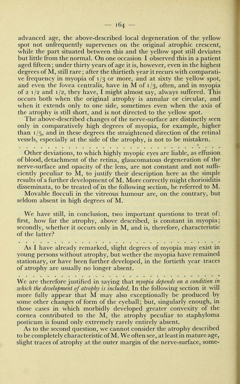 advanced age, the above-described local degeneration of the yellow spot not unfrequently supervenes on the original atrophic crescent, while the part situated between this and the yellow spot still deviates but little from the normal. On one occasion I observed this in a patient aged fifteen; under thirty years of age it is, however, even in the highest degrees of M, still rare; after the thirtieth year it recurs with comparati- ve frequency in myopia of 1 /3 or more, and at sixty the yellow spot, and even the fovea centralis, have in M of 1 /3, often, and in myopia of 2 1/2 and 1/2, they have, I might almost say, always suffered. This occurs both when the original atrophy is annular or circular, and when it extends only to one side, sometimes even when the axis of the atrophy is still short, and is not directed to the yellow spot. The above-described changes of the nerve-surface are distinctly seen only in comparatively high degrees of myopia, for example, higher than 1/5, and in these degrees the straightened direction of the retinal vessels, especially at the side of the atrophy, is not to be mistaken. Other deviations, to which highly myopic eyes are liable, as effusion of blood, detachment of the retina, glaucomatous degeneration of the nerve-surface and opacity of the lens, are not constant and not suffi- ciently peculiar to M, to justify their description here as the simple results of a further development of M. More correctly might chorioiditis disseminata, to be treated of in the following section, be referred to M. Movable flocculi in the vitreous humour are, on the contrary, but seldom absent in high degrees of M. We have still, in conclusion, two important questions to treat of: first, how far the atrophy, above described, is constant in myopia; secondly, whether it occurs only in M, and is, therefore, characteristic of the latter? As I have already remarked, slight degrees of myopia may exist in young persons without atrophy, but wether the myopia have remained stationary, or have been further developed, in the fortieth year traces of atrophy are usually no longer absent. We are therefore justified in saying that myopia depends on a condition in which the development of atrophy is included. In the following section it will more fully appear that M may also exceptionally be produced by some other changes of form of the eyeball; but, singularly enough, in those cases in which morbidly developed greater convexity of the cornea contributed to the M, the atrophy peculiar to staphyloma posticum is found only extremely rarely entirely absent. As to the second question, we cannot consider the atrophy described to be completely characteristic of M. We often see, at least in mature age, slight traces of atrophy at the outer margin of the nerve-surface, some-