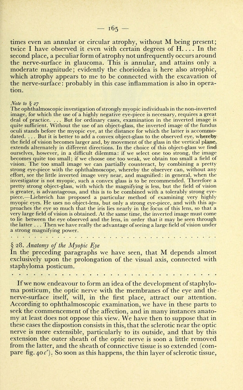 times even an annular or circular atrophy, without M being present; twice I have observed it even with certain degrees of H. . . . In the second place, a peculiar form of atrophy not unfrequently occurs around the nerve-surface in glaucoma. This is annular, and attains only a moderate magnitude; evidently the chorioidea is here also atrophic, which atrophy appears to me to be connected with the excavation of the nerve-surface: probably in this case inflammation is also in opera- tion. Note to § 2J The ophthalmoscopic investigation of strongly myopic individuals in the non-inverted image, for which the use of a highly negative eye-piece is necessary, requires a great deal of practice. . . . But for ordinary cases, examination in the inverted image is quite sufficient. Without the use of an object-glass, the inverted image of the fundus oculi stands before the myopic eye, at the distance for which the latter is accommo- dated. . . . But it is better to add a convex object-glass to the observed eye, whereby the field of vision becomes larger and, by movement of the glass in the vertical plane, extends alternately in different directions. In the choice of this object-glass we find ourselves, however, in a difficult dilemma: if we select one too strong, the image becomes quite too small; if we choose one too weak, we obtain too small a field of vision. The too small image we can partially counteract, by combining a pretty strong eye-piece with the ophthalmoscope, whereby the observer can, without any effort, see the little inverted image very near, and magnified: in general, when the investigator is not myopic, such a convex glass is to be recommended. Therefore a pretty strong object-glass, with which the magnifying is less, but the field of vision is greater, is advantageous, and this is to be combined with a tolerably strong eye- piece.—Liebreich has proposed a particular method of examining very highly myopic eyes. He uses no object-lens, but only a strong eye-piece, and with this ap- proaches the eye so much that the iris lies nearly in the focus of this lens, so that a very large field of vision is obtained. At the same time, the inverted image must come to lie between the eye observed and the lens, in order that it may be seen through the latter . . . Then we have really the advantage of seeing a large field of vision under a strong magnifying power. § 28. Anatomy of the Myopic Eye In the preceding paragraphs we have seen, that M depends almost exclusively upon the prolongation of the visual axis, connected with staphyloma posticum. If we now endeavour to form an idea of the development of staphylo- ma posticum, the optic nerve with the membranes of the eye and the nerve-surface itself, will, in the first place, attract our attention. According to ophthalmoscopic examination, we have in these parts to seek the commencement of the affection, and in many instances anato- my at least does not oppose this view. We have then to suppose that in these cases the dispostion consists in this, that the sclerotic near the optic nerve is more extensible, particularly to its outside, and that by this extension the outer sheath of the optic nerve is soon a little removed from the latter, and the sheath of connective tissue is so extended (com- pare fig. 40^'). So soon as this happens, the thin layer of sclerotic tissue,