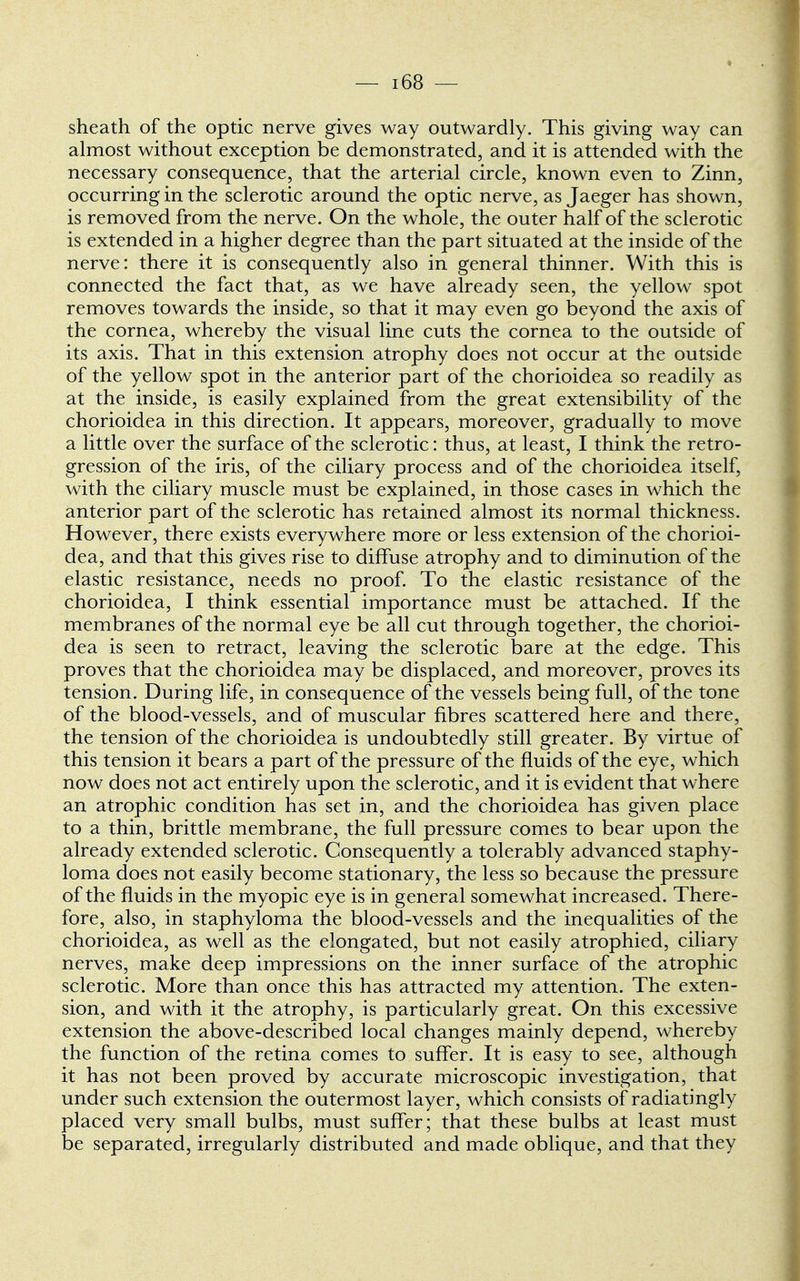 sheath of the optic nerve gives way outwardly. This giving way can almost without exception be demonstrated, and it is attended with the necessary consequence, that the arterial circle, known even to Zinn, occurring in the sclerotic around the optic nerve, as Jaeger has shown, is removed from the nerve. On the whole, the outer half of the sclerotic is extended in a higher degree than the part situated at the inside of the nerve: there it is consequently also in general thinner. With this is connected the fact that, as we have already seen, the yellow spot removes towards the inside, so that it may even go beyond the axis of the cornea, whereby the visual line cuts the cornea to the outside of its axis. That in this extension atrophy does not occur at the outside of the yellow spot in the anterior part of the chorioidea so readily as at the inside, is easily explained from the great extensibility of the chorioidea in this direction. It appears, moreover, gradually to move a little over the surface of the sclerotic: thus, at least, I think the retro- gression of the iris, of the ciliary process and of the chorioidea itself, with the ciliary muscle must be explained, in those cases in which the anterior part of the sclerotic has retained almost its normal thickness. However, there exists everywhere more or less extension of the chorioi- dea, and that this gives rise to diffuse atrophy and to diminution of the elastic resistance, needs no proof. To the elastic resistance of the chorioidea, I think essential importance must be attached. If the membranes of the normal eye be all cut through together, the chorioi- dea is seen to retract, leaving the sclerotic bare at the edge. This proves that the chorioidea may be displaced, and moreover, proves its tension. During life, in consequence of the vessels being full, of the tone of the blood-vessels, and of muscular fibres scattered here and there, the tension of the chorioidea is undoubtedly still greater. By virtue of this tension it bears a part of the pressure of the fluids of the eye, which now does not act entirely upon the sclerotic, and it is evident that where an atrophic condition has set in, and the chorioidea has given place to a thin, brittle membrane, the full pressure comes to bear upon the already extended sclerotic. Consequently a tolerably advanced staphy- loma does not easily become stationary, the less so because the pressure of the fluids in the myopic eye is in general somewhat increased. There- fore, also, in staphyloma the blood-vessels and the inequalities of the chorioidea, as well as the elongated, but not easily atrophied, ciliary nerves, make deep impressions on the inner surface of the atrophic sclerotic. More than once this has attracted my attention. The exten- sion, and with it the atrophy, is particularly great. On this excessive extension the above-described local changes mainly depend, whereby the function of the retina comes to suffer. It is easy to see, although it has not been proved by accurate microscopic investigation, that under such extension the outermost layer, which consists of radiatingly placed very small bulbs, must suffer; that these bulbs at least must be separated, irregularly distributed and made oblique, and that they